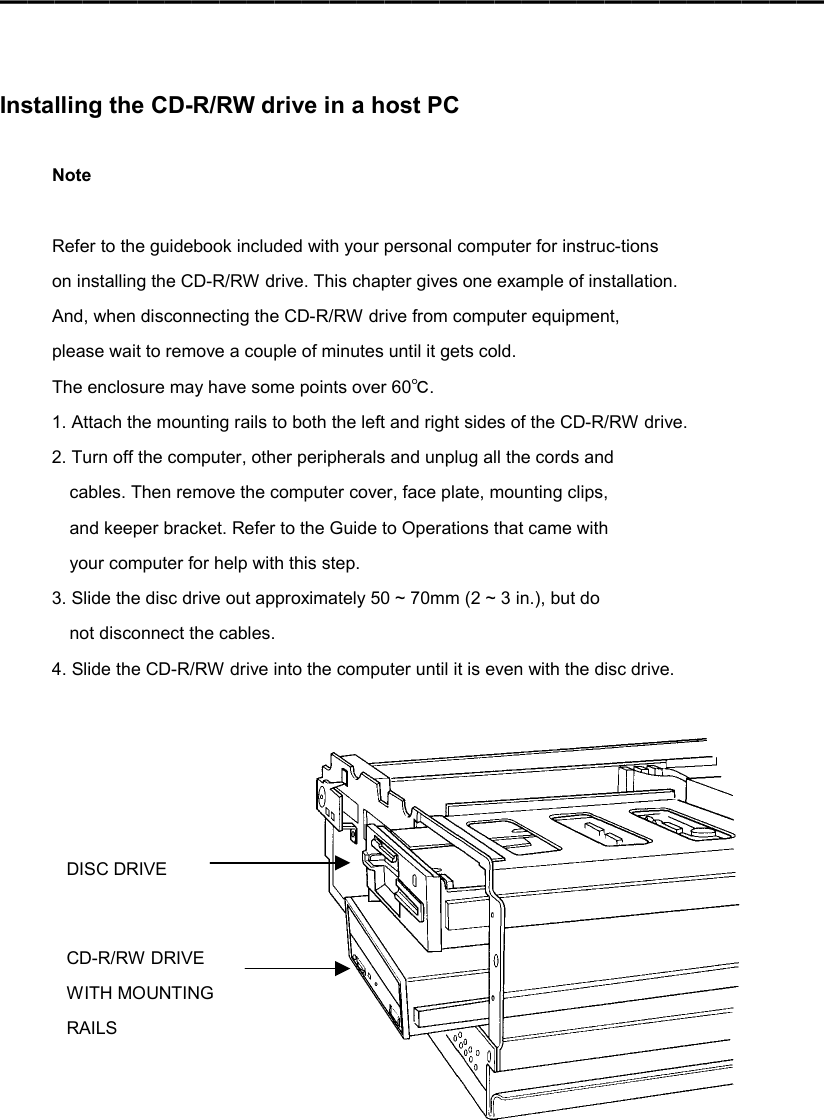 ━━━━━━━━━━━━━━━━━━━━━━━━━━━━━━    Installing the CD-R/RW drive in a host PC  Note  Refer to the guidebook included with your personal computer for instruc-tions on installing the CD-R/RW drive. This chapter gives one example of installation. And, when disconnecting the CD-R/RW drive from computer equipment, please wait to remove a couple of minutes until it gets cold. The enclosure may have some points over 60℃. 1. Attach the mounting rails to both the left and right sides of the CD-R/RW drive. 2. Turn off the computer, other peripherals and unplug all the cords and cables. Then remove the computer cover, face plate, mounting clips, and keeper bracket. Refer to the Guide to Operations that came with your computer for help with this step. 3. Slide the disc drive out approximately 50 ~ 70mm (2 ~ 3 in.), but do not disconnect the cables. 4. Slide the CD-R/RW drive into the computer until it is even with the disc drive.     DISC DRIVE CD-R/RW DRIVE WITH MOUNTING RAILS 