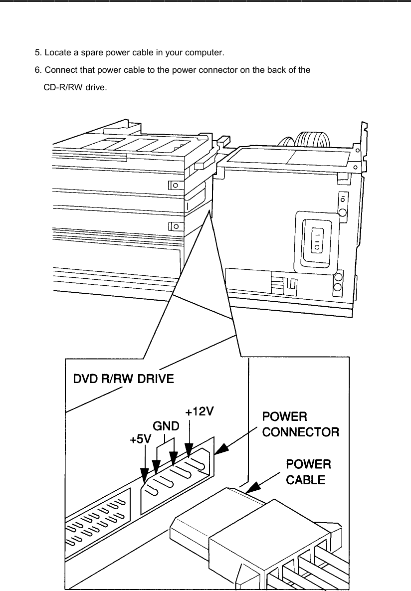 ━━━━━━━━━━━━━━━━━━━━━━━━━━━━━━    5. Locate a spare power cable in your computer. 6. Connect that power cable to the power connector on the back of the CD-R/RW drive.   
