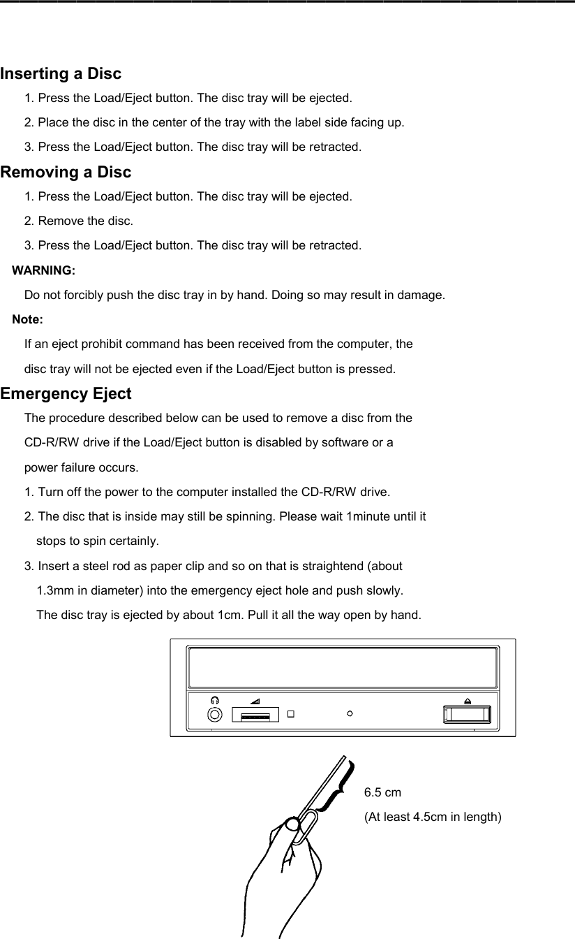 ━━━━━━━━━━━━━━━━━━━━━━━━━━━━━━    Inserting a Disc 1. Press the Load/Eject button. The disc tray will be ejected. 2. Place the disc in the center of the tray with the label side facing up. 3. Press the Load/Eject button. The disc tray will be retracted. Removing a Disc 1. Press the Load/Eject button. The disc tray will be ejected. 2. Remove the disc. 3. Press the Load/Eject button. The disc tray will be retracted. WARNING: Do not forcibly push the disc tray in by hand. Doing so may result in damage. Note: If an eject prohibit command has been received from the computer, the disc tray will not be ejected even if the Load/Eject button is pressed. Emergency Eject The procedure described below can be used to remove a disc from the CD-R/RW drive if the Load/Eject button is disabled by software or a power failure occurs. 1. Turn off the power to the computer installed the CD-R/RW drive. 2. The disc that is inside may still be spinning. Please wait 1minute until it stops to spin certainly. 3. Insert a steel rod as paper clip and so on that is straightend (about 1.3mm in diameter) into the emergency eject hole and push slowly. The disc tray is ejected by about 1cm. Pull it all the way open by hand.    6.5 cm (At least 4.5cm in length) 