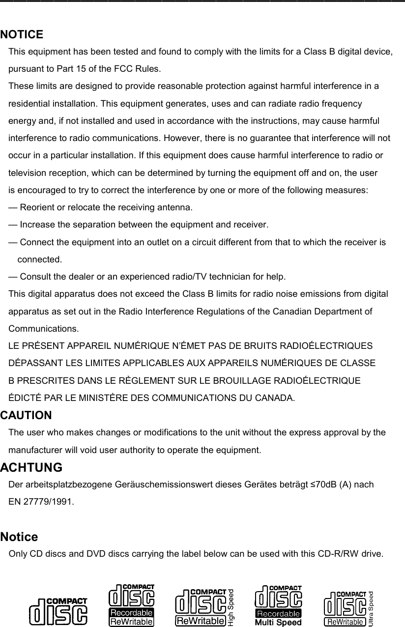 ━━━━━━━━━━━━━━━━━━━━━━━━━━━━━━   NOTICE This equipment has been tested and found to comply with the limits for a Class B digital device, pursuant to Part 15 of the FCC Rules. These limits are designed to provide reasonable protection against harmful interference in a residential installation. This equipment generates, uses and can radiate radio frequency energy and, if not installed and used in accordance with the instructions, may cause harmful interference to radio communications. However, there is no guarantee that interference will not occur in a particular installation. If this equipment does cause harmful interference to radio or television reception, which can be determined by turning the equipment off and on, the user is encouraged to try to correct the interference by one or more of the following measures: — Reorient or relocate the receiving antenna. — Increase the separation between the equipment and receiver. — Connect the equipment into an outlet on a circuit different from that to which the receiver is connected. — Consult the dealer or an experienced radio/TV technician for help. This digital apparatus does not exceed the Class B limits for radio noise emissions from digital apparatus as set out in the Radio Interference Regulations of the Canadian Department of Communications. LE PRÉSENT APPAREIL NUMÉRIQUE N’ÉMET PAS DE BRUITS RADIOÉLECTRIQUES DÉPASSANT LES LIMITES APPLICABLES AUX APPAREILS NUMÉRIQUES DE CLASSE B PRESCRITES DANS LE RÈGLEMENT SUR LE BROUILLAGE RADIOÉLECTRIQUE ÉDICTÉ PAR LE MINISTÈRE DES COMMUNICATIONS DU CANADA. CAUTION The user who makes changes or modifications to the unit without the express approval by the manufacturer will void user authority to operate the equipment. ACHTUNG Der arbeitsplatzbezogene Geräuschemissionswert dieses Gerätes beträgt ≤70dB (A) nach EN 27779/1991.  Notice Only CD discs and DVD discs carrying the label below can be used with this CD-R/RW drive.                       