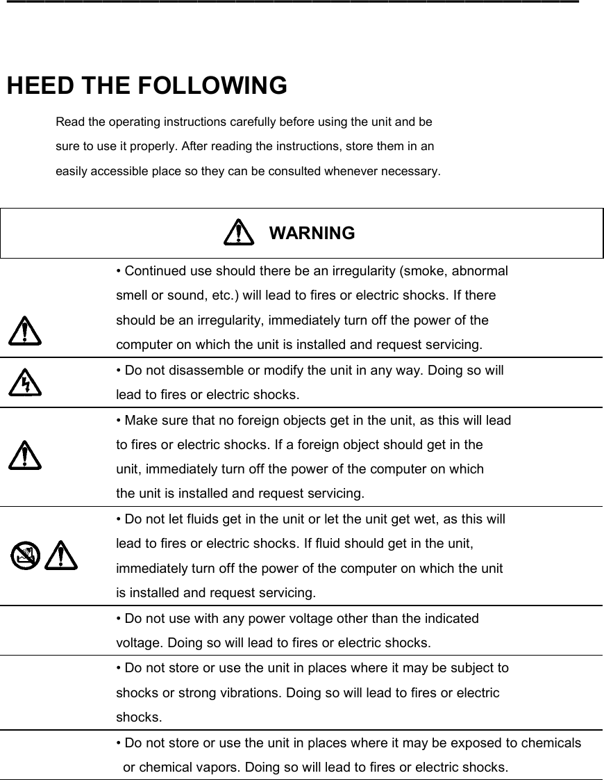 ━━━━━━━━━━━━━━━━━━━━━━━━━━━━━━    HEED THE FOLLOWING Read the operating instructions carefully before using the unit and be sure to use it properly. After reading the instructions, store them in an easily accessible place so they can be consulted whenever necessary.   WARNING    • Continued use should there be an irregularity (smoke, abnormal smell or sound, etc.) will lead to fires or electric shocks. If there should be an irregularity, immediately turn off the power of the computer on which the unit is installed and request servicing.  • Do not disassemble or modify the unit in any way. Doing so will lead to fires or electric shocks.   • Make sure that no foreign objects get in the unit, as this will lead to fires or electric shocks. If a foreign object should get in the unit, immediately turn off the power of the computer on which the unit is installed and request servicing.   • Do not let fluids get in the unit or let the unit get wet, as this will lead to fires or electric shocks. If fluid should get in the unit, immediately turn off the power of the computer on which the unit is installed and request servicing.  • Do not use with any power voltage other than the indicated voltage. Doing so will lead to fires or electric shocks.  • Do not store or use the unit in places where it may be subject to shocks or strong vibrations. Doing so will lead to fires or electric shocks.  • Do not store or use the unit in places where it may be exposed to chemicals   or chemical vapors. Doing so will lead to fires or electric shocks.  