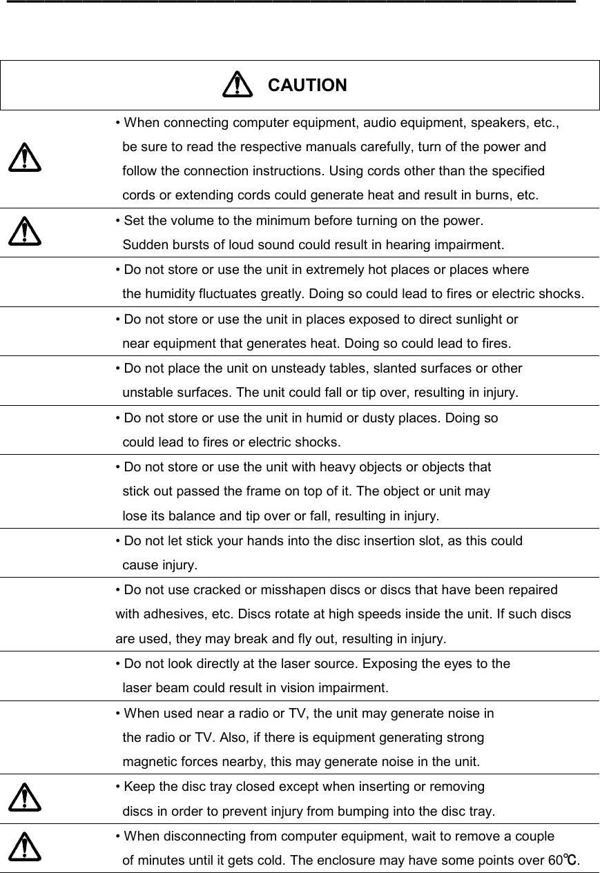 ━━━━━━━━━━━━━━━━━━━━━━━━━━━━━━     CAUTION   • When connecting computer equipment, audio equipment, speakers, etc.,   be sure to read the respective manuals carefully, turn of the power and   follow the connection instructions. Using cords other than the specified   cords or extending cords could generate heat and result in burns, etc.  • Set the volume to the minimum before turning on the power.   Sudden bursts of loud sound could result in hearing impairment.  • Do not store or use the unit in extremely hot places or places where   the humidity fluctuates greatly. Doing so could lead to fires or electric shocks.  • Do not store or use the unit in places exposed to direct sunlight or   near equipment that generates heat. Doing so could lead to fires.  • Do not place the unit on unsteady tables, slanted surfaces or other   unstable surfaces. The unit could fall or tip over, resulting in injury.  • Do not store or use the unit in humid or dusty places. Doing so   could lead to fires or electric shocks.  • Do not store or use the unit with heavy objects or objects that   stick out passed the frame on top of it. The object or unit may   lose its balance and tip over or fall, resulting in injury.  • Do not let stick your hands into the disc insertion slot, as this could  cause injury.  • Do not use cracked or misshapen discs or discs that have been repaired   with adhesives, etc. Discs rotate at high speeds inside the unit. If such discs   are used, they may break and fly out, resulting in injury.  • Do not look directly at the laser source. Exposing the eyes to the   laser beam could result in vision impairment.  • When used near a radio or TV, the unit may generate noise in   the radio or TV. Also, if there is equipment generating strong   magnetic forces nearby, this may generate noise in the unit.  • Keep the disc tray closed except when inserting or removing   discs in order to prevent injury from bumping into the disc tray.  • When disconnecting from computer equipment, wait to remove a couple   of minutes until it gets cold. The enclosure may have some points over 60℃.  