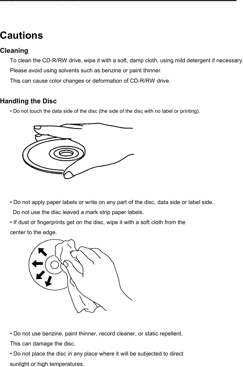 ━━━━━━━━━━━━━━━━━━━━━━━━━━━━━━    Cautions Cleaning To clean the CD-R/RW drive, wipe it with a soft, damp cloth, using mild detergent if necessary. Please avoid using solvents such as benzine or paint thinner. This can cause color changes or deformation of CD-R/RW drive.  Handling the Disc • Do not touch the data side of the disc (the side of the disc with no label or printing).   • Do not apply paper labels or write on any part of the disc, data side or label side.   Do not use the disc leaved a mark strip paper labels. • If dust or fingerprints get on the disc, wipe it with a soft cloth from the center to the edge.   • Do not use benzine, paint thinner, record cleaner, or static repellent. This can damage the disc. • Do not place the disc in any place where it will be subjected to direct sunlight or high temperatures.  