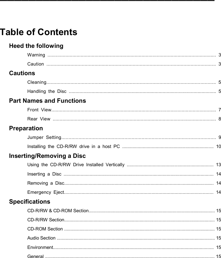 ━━━━━━━━━━━━━━━━━━━━━━━━━━━━━━    Table of Contents Heed the following Warning .......................................................................................................................... 3 Caution ........................................................................................................................ 3 Cautions Cleaning........................................................................................................................ 5 Handling the Disc .............................................................................................................. 5 Part Names and Functions Front View....................................................................................................................... 7 Rear View ....................................................................................................................... 8 Preparation Jumper Setting............................................................................................................ 9 Installing the CD-R/RW drive in a host PC ....................................................................... 10 Inserting/Removing a Disc Using the CD-R/RW Drive Installed Vertically ................................................................... 13 Inserting a Disc ................................................................................................................... 14 Removing a Disc.................................................................................................................... 14 Emergency Eject............................................................................................................... 14 Specifications CD-R/RW &amp; CD-ROM Section................................................................................................... 15 CD-R/RW Section...................................................................................................................... 15 CD-ROM Section ...................................................................................................................... 15 Audio Section ............................................................................................................................ 15 Environment.............................................................................................................................. 15 General ..................................................................................................................................... 15  