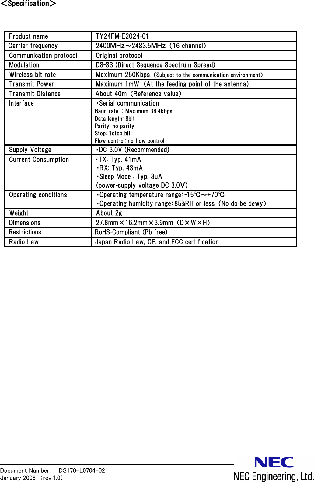 Document Number   DS170-L0704-02            January 2008  （rev.1.0）  ＜Specification＞   Product name  TY24FM-E2024-01 Carrier frequency  2400ＭＨｚ～2483.5ＭＨｚ  （16 channel） Communication protocol  Original protocol Modulation  DS-SS (Direct Sequence Spectrum Spread) Wireless bit rate  Maximum 250Kbps  （Subject to the communication environment） Transmit Power  Maximum 1mW  (At the feeding point of the antenna)  Transmit Distance  About 40m  （Reference value） Interface  ・Serial communication       Baud rate  : Maximum 38.4kbps Data length: 8bit Parity: no parity Stop: 1stop bit   Flow control: no flow control Supply Voltage  ・DC 3.0V (Recommended)    Current Consumption  ・TX: Typ. 41mA   ・RX: Typ. 43mA   ・Sleep Mode : Typ. 3uA (power-supply voltage DC 3.0Ｖ) Operating conditions  ・Operating temperature range：-15℃～+70℃ ・Operating humidity range：85%RH or less  （No do be dewy） Weight  About 2g Dimensions      27.8mm&times;16.2mm&times;3.9mm  （D&times;W&times;H）   Restrictions RoHS-Compliant (Pb free) Radio Law  Japan Radio Law, CE, and FCC certification                          