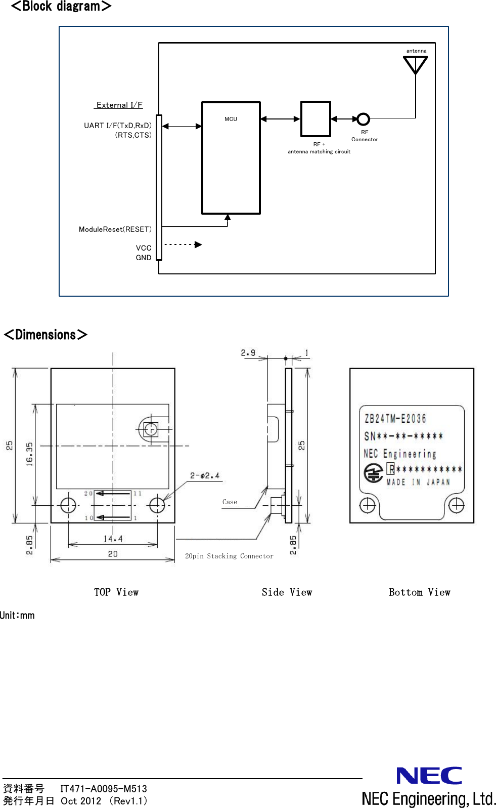 資料番号      IT471-A0095-M513                 発行年月日  Oct 2012  （Rev1.1）  ＜Block diagram＞                 ＜Dimensions＞          RF +antenna matching circuitMCU External I/FantennaUART I/F(TxD,RxD)(RTS,CTS)ModuleReset(RESET)VCCGNDRFConnectorUnit：mm TOP View  Side View  Bottom View 20pin Stacking ConnectorCase 