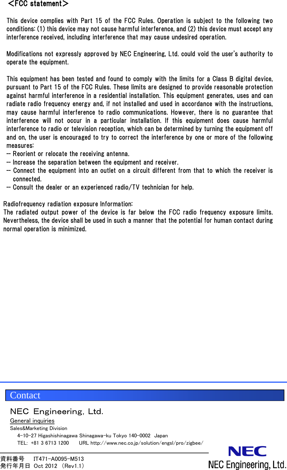 資料番号      IT471-A0095-M513                 発行年月日  Oct 2012  （Rev1.1）  ＜FCC statement＞  This device complies with Part 15 of the FCC Rules. Operation is subject to the following two conditions: (1) this device may not cause harmful interference, and (2) this device must accept any interference received, including interference that may cause undesired operation.  Modifications not expressly approved by NEC Engineering, Ltd. could void the user's authority to operate the equipment.  This equipment has been tested and found to comply with the limits for a Class B digital device, pursuant to Part 15 of the FCC Rules. These limits are designed to provide reasonable protection against harmful interference in a residential installation. This equipment generates, uses and can radiate radio frequency energy and, if not installed and used in accordance with the instructions, may cause  harmful interference to  radio communications. However, there is no  guarantee that interference will not occur in a particular installation. If this  equipment  does  cause  harmful interference to radio or television reception, which can be determined by turning the equipment off and on, the user is encouraged to try to correct the interference by one or more of the following measures: -- Reorient or relocate the receiving antenna. -- Increase the separation between the equipment and receiver. -- Connect the equipment into an outlet on a circuit different from that to which the receiver is connected. -- Consult the dealer or an experienced radio/TV technician for help.  Radiofrequency radiation exposure Information: The radiated output power of the device is far  below  the  FCC  radio  frequency  exposure  limits. Nevertheless, the device shall be used in such a manner that the potential for human contact during normal operation is minimized.                 ＮＥＣ Ｅｎｇｉｎｅｅｒｉｎｇ，Ｌｔｄ. UGeneral inquiries Sales&amp;Marketing Division     4-10-27 Higashishinagawa Shinagawa-ku Tokyo 140-0002  Japan   TEL: +81 3 6713 1200      URL http://www.nec.co.jp/solution/engsl/pro/zigbee/  Contact 