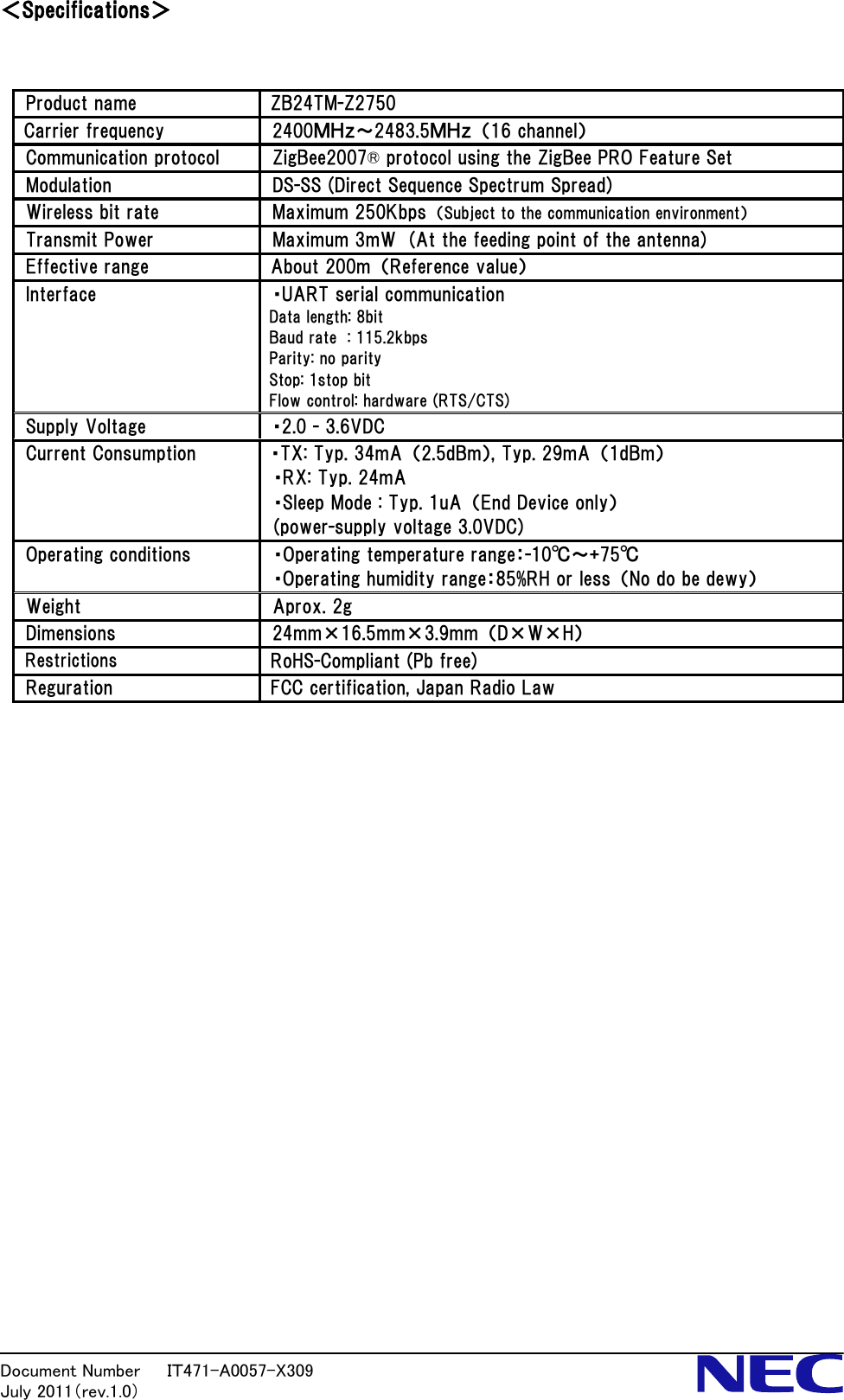 Document Number   ＩＴ471-A0057-X309           July 2011（rev.1.0） ＜Specifications＞   Product name  ZB24TM-Z2750 Carrier frequency  2400ＭＨｚ～2483.5ＭＨｚ  （16 channel） Communication protocol  ZigBee2007&reg; protocol using the ZigBee PRO Feature Set Modulation  DS-SS (Direct Sequence Spectrum Spread) Wireless bit rate  Maximum 250Kbps  （Subject to the communication environment） Transmit Power  Maximum 3mW  (At the feeding point of the antenna) Effective range  About 200m  （Reference value） Interface  ・UART serial communication Data length: 8bit Baud rate  : 115.2kbps Parity: no parity Stop: 1stop bit   Flow control: hardware (RTS/CTS) Supply Voltage  ・2.0 - 3.6VDC   Current Consumption  ・TX: Typ. 34mA  （2.5dBm）, Typ. 29mA  （1dBm） ・RX: Typ. 24mA ・Sleep Mode : Typ. 1uA  （End Device only） (power-supply voltage 3.0VDC) Operating conditions  ・Operating temperature range：-10℃～+75℃ ・Operating humidity range：85%RH or less  （No do be dewy） Weight  Aprox. 2g Dimensions      24mm&times;16.5mm&times;3.9mm  （D&times;W&times;H）   Restrictions RoHS-Compliant (Pb free) Reguration  FCC certification, Japan Radio Law                           