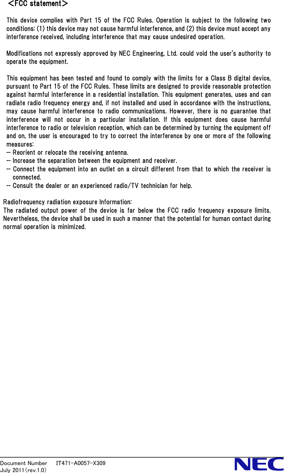 Document Number   ＩＴ471-A0057-X309           July 2011（rev.1.0） ＜FCC statement＞  This device complies with Part 15 of the FCC Rules. Operation is subject to the following two conditions: (1) this device may not cause harmful interference, and (2) this device must accept any interference received, including interference that may cause undesired operation.  Modifications not expressly approved by NEC Engineering, Ltd. could void the user's authority to operate the equipment.  This equipment has been tested and found to comply with the limits for a Class B digital device, pursuant to Part 15 of the FCC Rules. These limits are designed to provide reasonable protection against harmful interference in a residential installation. This equipment generates, uses and can radiate radio frequency energy and, if not installed and used in accordance with the instructions, may cause harmful interference to radio communications.  However, there is no  guarantee that interference will not occur in a particular installation. If this  equipment  does  cause  harmful interference to radio or television reception, which can be determined by turning the equipment off and on, the user is encouraged to try to correct the interference by one or more of the following measures: -- Reorient or relocate the receiving antenna. -- Increase the separation between the equipment and receiver. -- Connect the equipment into an outlet on a circuit different from that to which the receiver is connected. -- Consult the dealer or an experienced radio/TV technician for help.  Radiofrequency radiation exposure Information: The radiated  output  power  of the  device  is  far  below the  FCC  radio  frequency exposure  limits. Nevertheless, the device shall be used in such a manner that the potential for human contact during normal operation is minimized.                           