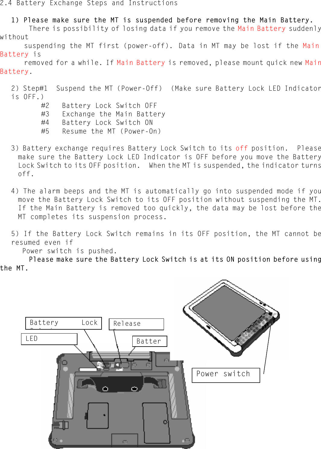   - 15 - 2.4 Battery Exchange Steps and Instructions  1) Please make sure the MT is suspended before removing the Main Battery.        There is possibility of losing data if you remove the Main Battery suddenly without  suspending the MT first (power-off).  Data in MT may be lost if the Main Battery is  removed for a while. If Main Battery is removed, please mount quick new Main Battery.  2) Step#1  Suspend the MT (Power-Off)  (Make sure Battery Lock LED Indicator is OFF.)           #2   Battery Lock Switch OFF           #3   Exchange the Main Battery           #4   Battery Lock Switch ON           #5   Resume the MT (Power-On)  3) Battery exchange requires Battery Lock Switch to its off position.  Please make sure the Battery Lock LED Indicator is OFF before you move the Battery Lock Switch to its OFF position.  When the MT is suspended, the indicator turns off.  4) The alarm beeps and the MT is automatically go into suspended mode if you move the Battery Lock Switch to its OFF position without suspending the MT.  If the Main Battery is removed too quickly, the data may be lost before the MT completes its suspension process.  5) If the Battery Lock Switch remains in its OFF position, the MT cannot be resumed even if  Power switch is pushed.        Please make sure the Battery Lock Switch is at its ON position before using the MT.                      LED Release l Battery Lock Si hBatterPower switch 