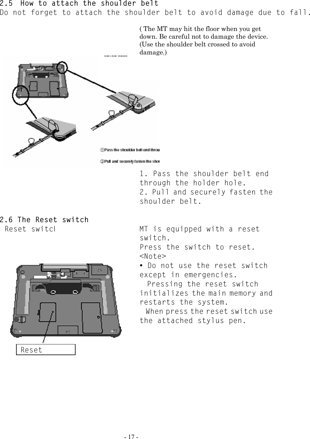   - 17 - 2.5  How to attach the shoulder belt Do not forget to attach the shoulder belt to avoid damage due to fall.    ( The MT may hit the floor when you get down. Be careful not to damage the device. (Use the shoulder belt crossed to avoid damage.)    1. Pass the shoulder belt end through the holder hole.   2. Pull and securely fasten the shoulder belt.  2.6 The Reset switch Reset switch  MT is equipped with a reset switch. Press the switch to reset.  &lt;Note&gt; y Do not use the reset switch except in emergencies.  Pressing the reset switch initializes the main memory and restarts the system. When press the reset switch use the attached stylus pen.  Reset 