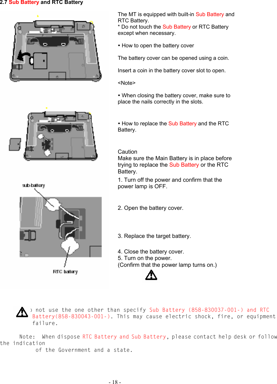   - 18 - 2.7 Sub Battery and RTC Battery  The MT is equipped with built-in Sub Battery and RTC Battery. * Do not touch the Sub Battery or RTC Battery except when necessary.  y How to open the battery cover  The battery cover can be opened using a coin.  Insert a coin in the battery cover slot to open.  &lt;Note&gt;  y When closing the battery cover, make sure to place the nails correctly in the slots.  y How to replace the Sub Battery and the RTC Battery.  Caution Make sure the Main Battery is in place before trying to replace the Sub Battery or the RTC Battery. 1. Turn off the power and confirm that the power lamp is OFF.  2. Open the battery cover.  3. Replace the target battery. 4. Close the battery cover.  5. Turn on the power. (Confirm that the power lamp turns on.)                Do not use the one other than specify Sub Battery (858-830037-001-) and RTC Battery(858-830043-001-). This may cause electric shock, fire, or equipment failure.        Note:  When dispose RTC Battery and Sub Battery, please contact help desk or follow the indication  of the Government and a state.  