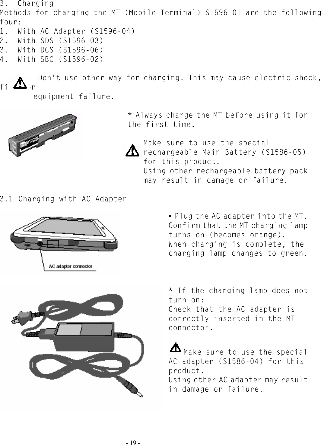   - 19 - 3.  Charging Methods for charging the MT (Mobile Terminal) S1596-01 are the following four: 1.  With AC Adapter (S1596-04) 2.  With SDS (S1596-03) 3.  With DCS (S1596-06) 4.  With SBC (S1596-02)   Don’t use other way for charging. This may cause electric shock, fire, or  equipment failure.  * Always charge the MT before using it for the first time.   Make sure to use the special rechargeable Main Battery (S1586-05) for this product. Using other rechargeable battery pack may result in damage or failure.  3.1 Charging with AC Adapter   y Plug the AC adapter into the MT. Confirm that the MT charging lamp turns on (becomes orange). When charging is complete, the charging lamp changes to green.    * If the charging lamp does not turn on: Check that the AC adapter is correctly inserted in the MT connector.   Make sure to use the special AC adapter (S1586-04) for this product. Using other AC adapter may result in damage or failure.     