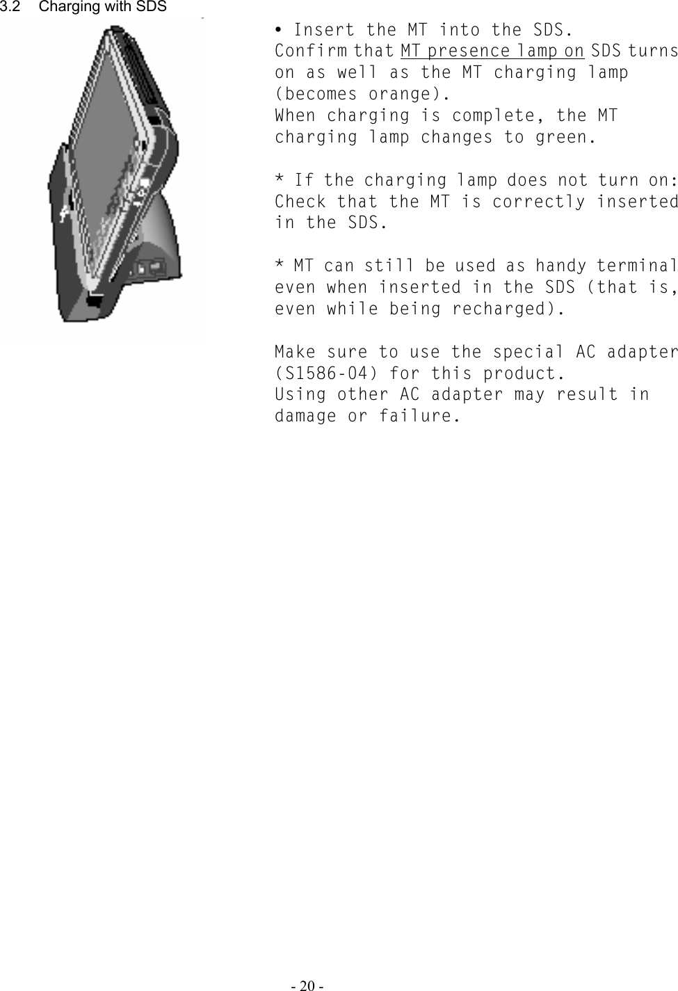   - 20 -   3.2  Charging with SDS      y Insert the MT into the SDS. Confirm that MT presence lamp on SDS turns on as well as the MT charging lamp (becomes orange). When charging is complete, the MT charging lamp changes to green.  * If the charging lamp does not turn on: Check that the MT is correctly inserted in the SDS.  * MT can still be used as handy terminal even when inserted in the SDS (that is, even while being recharged).   Make sure to use the special AC adapter (S1586-04) for this product. Using other AC adapter may result in damage or failure. 