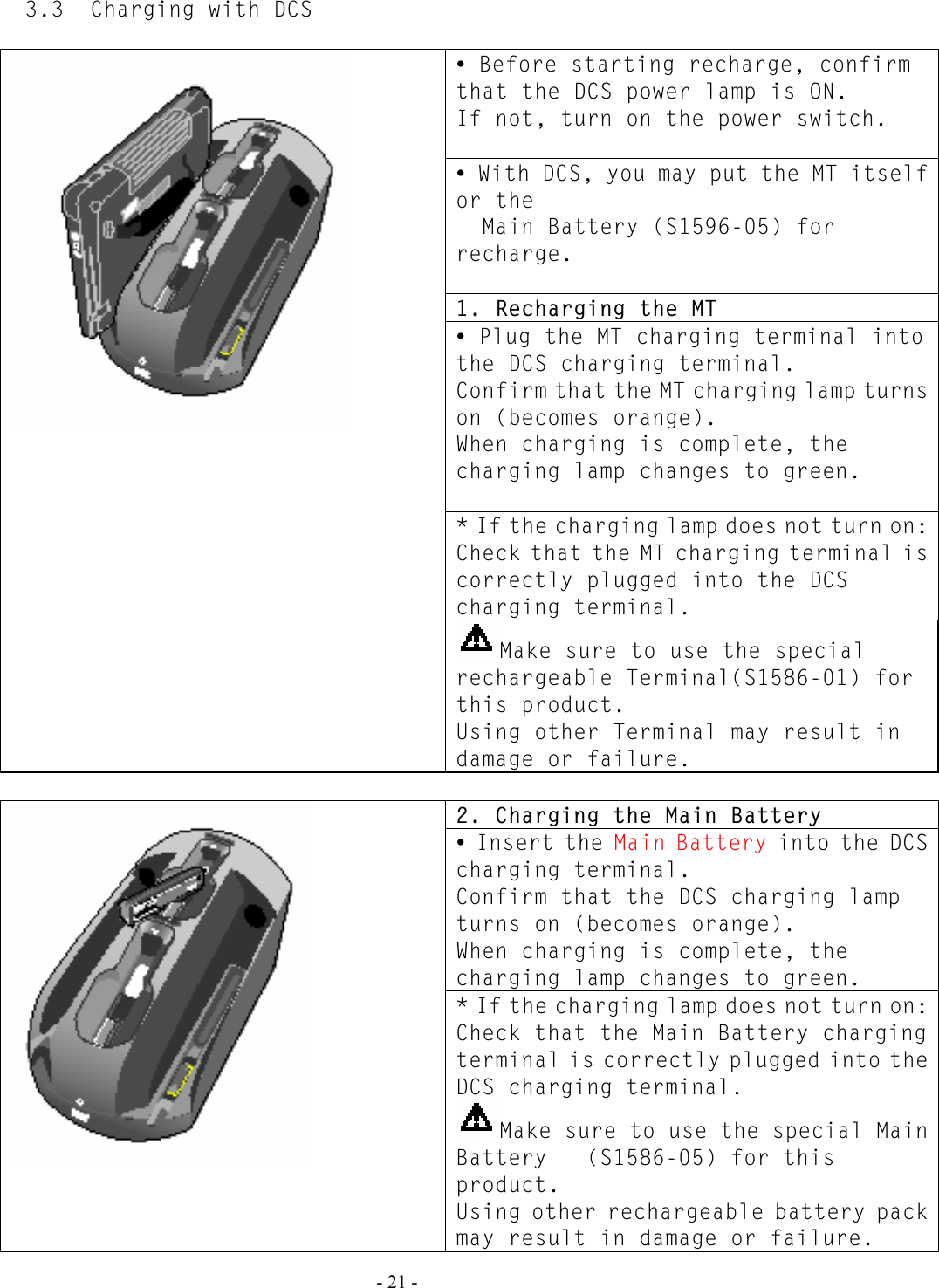   - 21 - 3.3  Charging with DCS  y Before starting recharge, confirm that the DCS power lamp is ON. If not, turn on the power switch.  y With DCS, you may put the MT itself or the   Main Battery (S1596-05) for recharge.  1. Recharging the MT y Plug the MT charging terminal into the DCS charging terminal. Confirm that the MT charging lamp turns on (becomes orange). When charging is complete, the charging lamp changes to green.  * If the charging lamp does not turn on: Check that the MT charging terminal is correctly plugged into the DCS charging terminal.  Make sure to use the special rechargeable Terminal(S1586-01) for this product. Using other Terminal may result in damage or failure.  2. Charging the Main Battery y Insert the Main Battery into the DCS charging terminal. Confirm that the DCS charging lamp turns on (becomes orange). When charging is complete, the charging lamp changes to green. * If the charging lamp does not turn on: Check that the Main Battery charging terminal is correctly plugged into the DCS charging terminal.  Make sure to use the special Main Battery   (S1586-05) for this product. Using other rechargeable battery pack may result in damage or failure. 