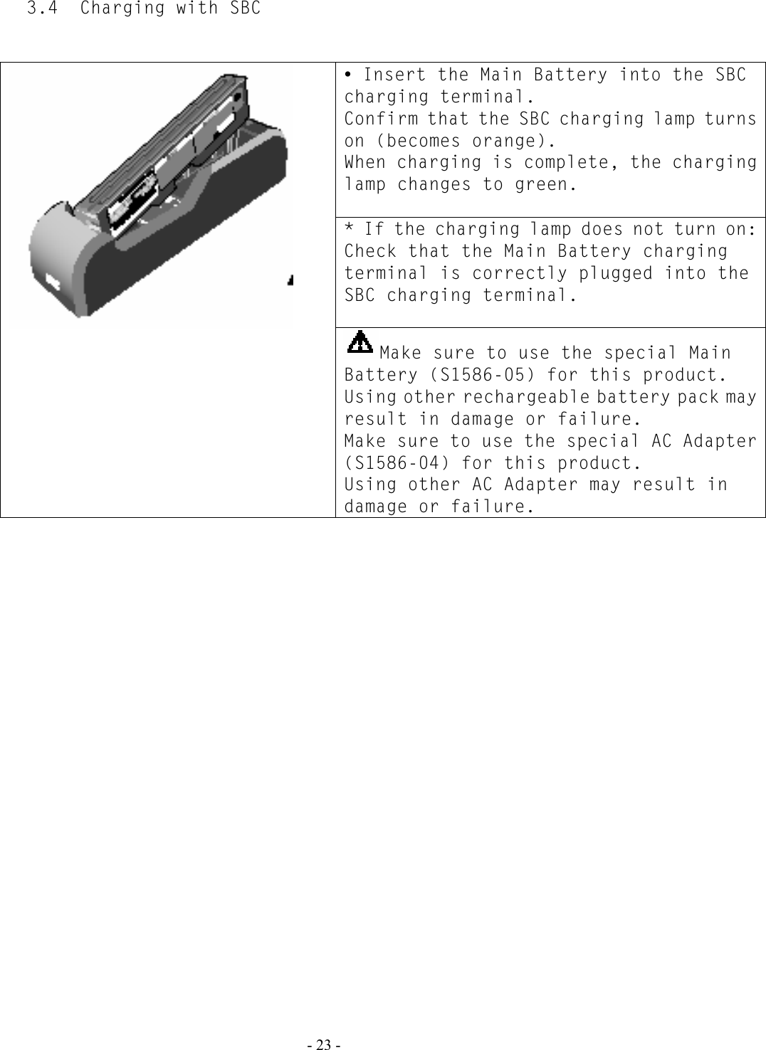  - 23 - 3.4  Charging with SBC   y Insert the Main Battery into the SBC charging terminal. Confirm that the SBC charging lamp turns on (becomes orange). When charging is complete, the charging lamp changes to green.  * If the charging lamp does not turn on: Check that the Main Battery charging terminal is correctly plugged into the SBC charging terminal.   Make sure to use the special Main Battery (S1586-05) for this product. Using other rechargeable battery pack may result in damage or failure. Make sure to use the special AC Adapter (S1586-04) for this product. Using other AC Adapter may result in damage or failure.   