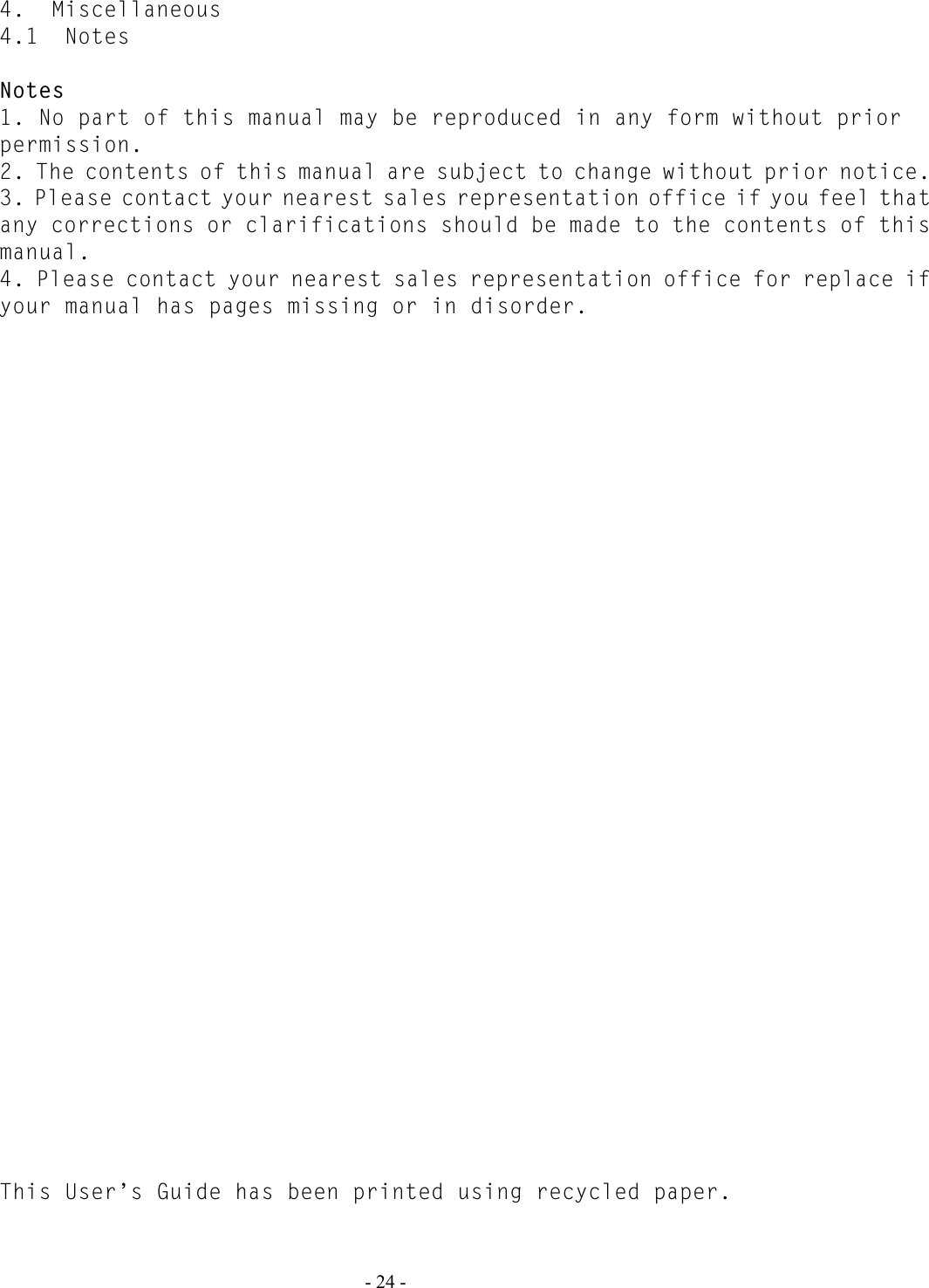   - 24 - 4.  Miscellaneous 4.1  Notes  Notes 1. No part of this manual may be reproduced in any form without prior permission. 2. The contents of this manual are subject to change without prior notice. 3. Please contact your nearest sales representation office if you feel that any corrections or clarifications should be made to the contents of this manual. 4. Please contact your nearest sales representation office for replace if your manual has pages missing or in disorder.                                         This User’s Guide has been printed using recycled paper. 