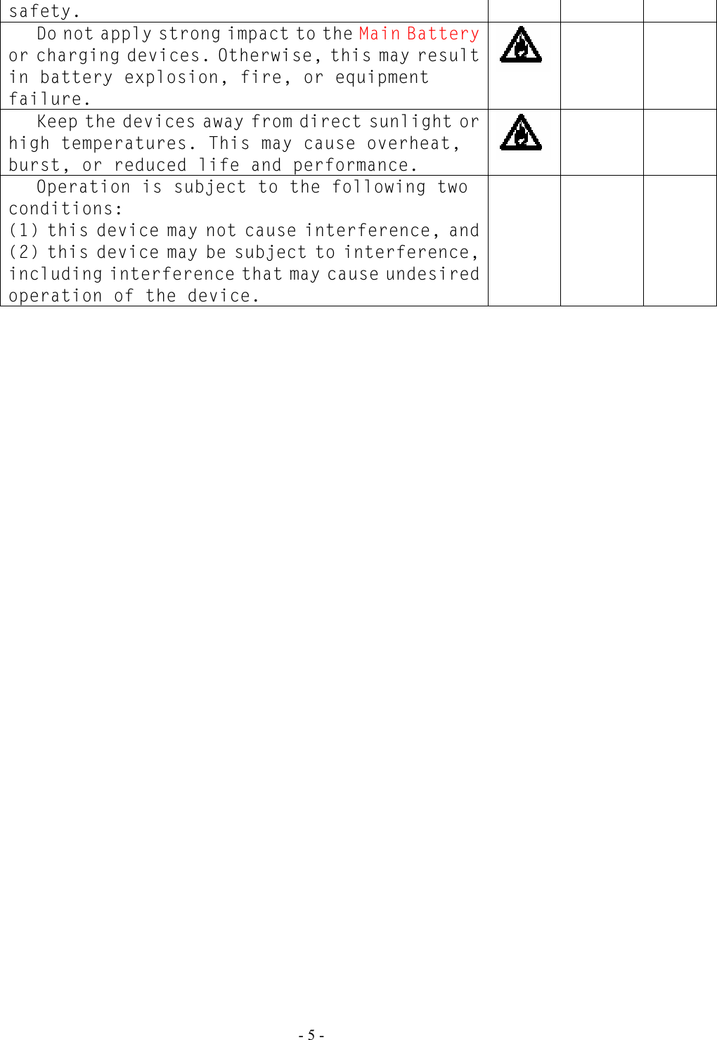   - 5 - safety.  Do not apply strong impact to the Main Battery or charging devices. Otherwise, this may result in battery explosion, fire, or equipment failure.     Keep the devices away from direct sunlight or high temperatures. This may cause overheat, burst, or reduced life and performance.      Operation is subject to the following two conditions: (1) this device may not cause interference, and (2) this device may be subject to interference, including interference that may cause undesired operation of the device.     