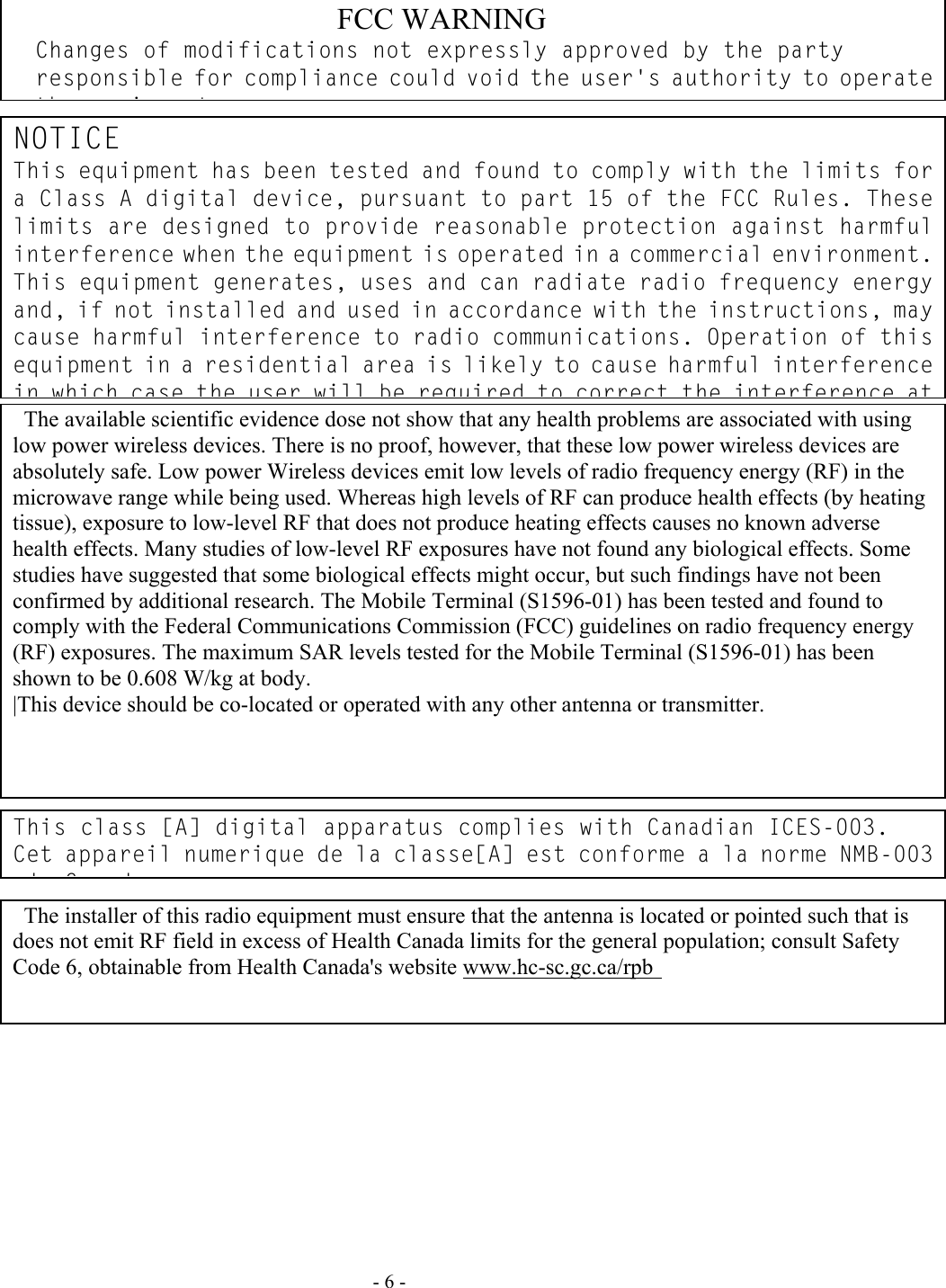   - 6 -                                                            FCC WARNING                                            Changes of modifications not expressly approved by the party responsible for compliance could void the user&apos;s authority to operate th   i t             The available scientific evidence dose not show that any health problems are associated with using low power wireless devices. There is no proof, however, that these low power wireless devices are absolutely safe. Low power Wireless devices emit low levels of radio frequency energy (RF) in the microwave range while being used. Whereas high levels of RF can produce health effects (by heating tissue), exposure to low-level RF that does not produce heating effects causes no known adverse health effects. Many studies of low-level RF exposures have not found any biological effects. Some studies have suggested that some biological effects might occur, but such findings have not been confirmed by additional research. The Mobile Terminal (S1596-01) has been tested and found to comply with the Federal Communications Commission (FCC) guidelines on radio frequency energy (RF) exposures. The maximum SAR levels tested for the Mobile Terminal (S1596-01) has been shown to be 0.608 W/kg at body.   |This device should be co-located or operated with any other antenna or transmitter.                    The installer of this radio equipment must ensure that the antenna is located or pointed such that is does not emit RF field in excess of Health Canada limits for the general population; consult Safety Code 6, obtainable from Health Canada&apos;s website www.hc-sc.gc.ca/rpb                 NOTICE This equipment has been tested and found to comply with the limits for a Class A digital device, pursuant to part 15 of the FCC Rules. These limits are designed to provide reasonable protection against harmful interference when the equipment is operated in a commercial environment. This equipment generates, uses and can radiate radio frequency energy and, if not installed and used in accordance with the instructions, may cause harmful interference to radio communications. Operation of this equipment in a residential area is likely to cause harmful interference in which case the user will be required to correct the interference at This class [A] digital apparatus complies with Canadian ICES-003. Cet appareil numerique de la classe[A] est conforme a la norme NMB-003 d C d           