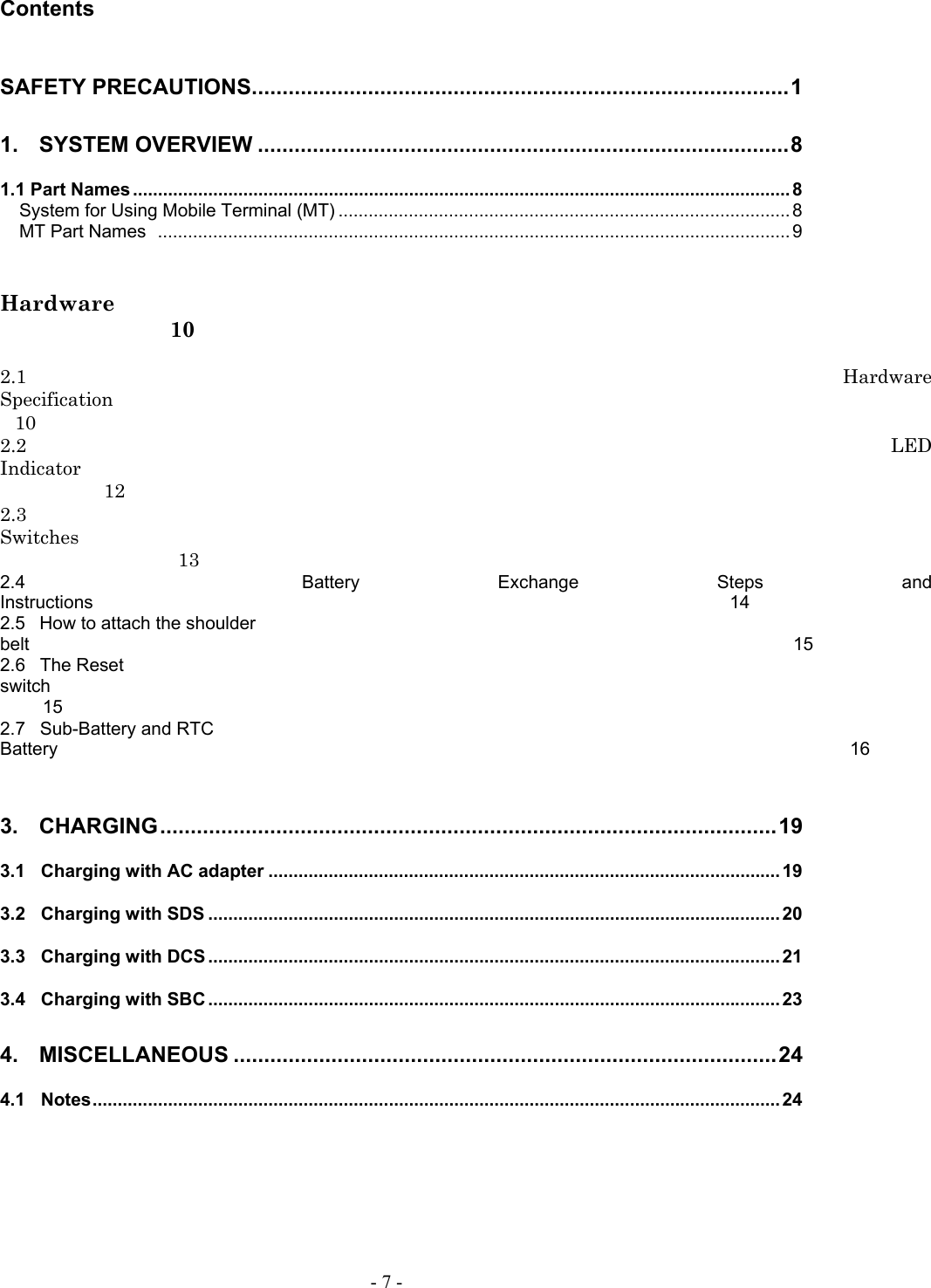   - 7 - Contents  SAFETY PRECAUTIONS........................................................................................1 1.  SYSTEM OVERVIEW .......................................................................................8 1.1 Part Names ................................................................................................................................... 8 System for Using Mobile Terminal (MT) .......................................................................................... 8 MT Part Names  .............................................................................................................................. 9   Hardware  10  2.1  Hardware Specification10 2.2  LED Indicator12 2.3 Switches13 2.4  Battery Exchange Steps and Instructions14 2.5 How to attach the shoulder belt15 2.6  The Reset switch15 2.7  Sub-Battery and RTC Battery16  3.  CHARGING.....................................................................................................19 3.1  Charging with AC adapter ...................................................................................................... 19 3.2  Charging with SDS .................................................................................................................. 20 3.3  Charging with DCS .................................................................................................................. 21 3.4  Charging with SBC .................................................................................................................. 23 4.  MISCELLANEOUS .........................................................................................24 4.1  Notes......................................................................................................................................... 24  