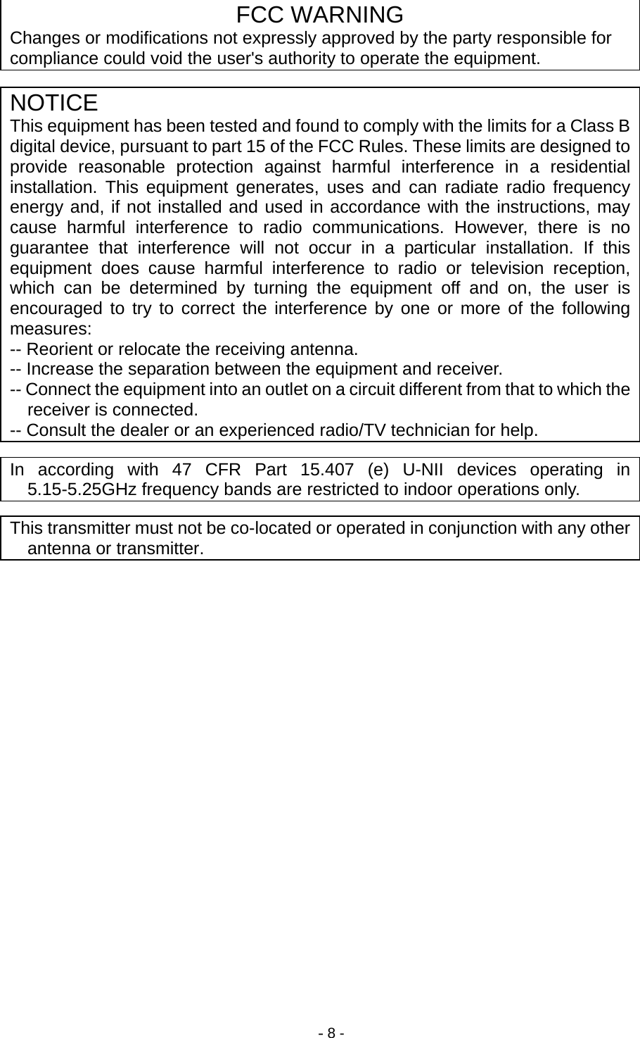 - 8 - FCC WARNING Changes or modifications not expressly approved by the party responsible for compliance could void the user&apos;s authority to operate the equipment. NOTICE This equipment has been tested and found to comply with the limits for a Class B digital device, pursuant to part 15 of the FCC Rules. These limits are designed to provide reasonable protection against harmful interference in a residential installation. This equipment generates, uses and can radiate radio frequency energy and, if not installed and used in accordance with the instructions, may cause harmful interference to radio communications. However, there is no guarantee that interference will not occur in a particular installation. If this equipment does cause harmful interference to radio or television reception, which can be determined by turning the equipment off and on, the user is encouraged to try to correct the interference by one or more of the following measures: -- Reorient or relocate the receiving antenna. -- Increase the separation between the equipment and receiver. -- Connect the equipment into an outlet on a circuit different from that to which the receiver is connected. -- Consult the dealer or an experienced radio/TV technician for help. In according with 47 CFR Part 15.407 (e) U-NII devices operating in 5.15-5.25GHz frequency bands are restricted to indoor operations only. This transmitter must not be co-located or operated in conjunction with any other antenna or transmitter. 