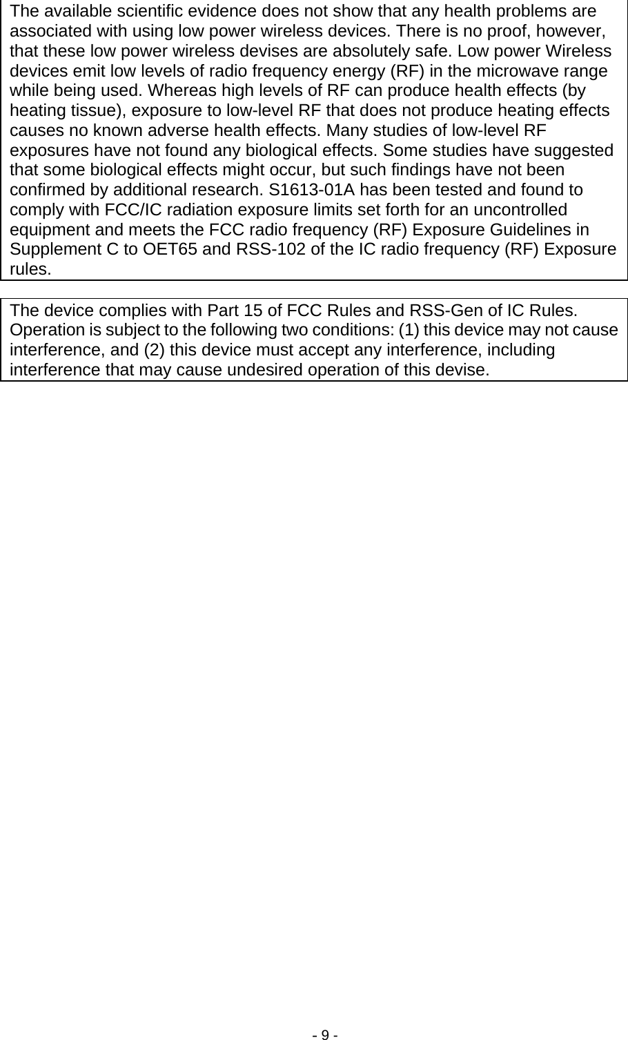 - 9 -               The available scientific evidence does not show that any health problems are associated with using low power wireless devices. There is no proof, however, that these low power wireless devises are absolutely safe. Low power Wireless devices emit low levels of radio frequency energy (RF) in the microwave range while being used. Whereas high levels of RF can produce health effects (by heating tissue), exposure to low-level RF that does not produce heating effects causes no known adverse health effects. Many studies of low-level RF exposures have not found any biological effects. Some studies have suggested that some biological effects might occur, but such findings have not been confirmed by additional research. S1613-01A has been tested and found to comply with FCC/IC radiation exposure limits set forth for an uncontrolled equipment and meets the FCC radio frequency (RF) Exposure Guidelines in Supplement C to OET65 and RSS-102 of the IC radio frequency (RF) Exposure rules. The device complies with Part 15 of FCC Rules and RSS-Gen of IC Rules. Operation is subject to the following two conditions: (1) this device may not cause interference, and (2) this device must accept any interference, including interference that may cause undesired operation of this devise.