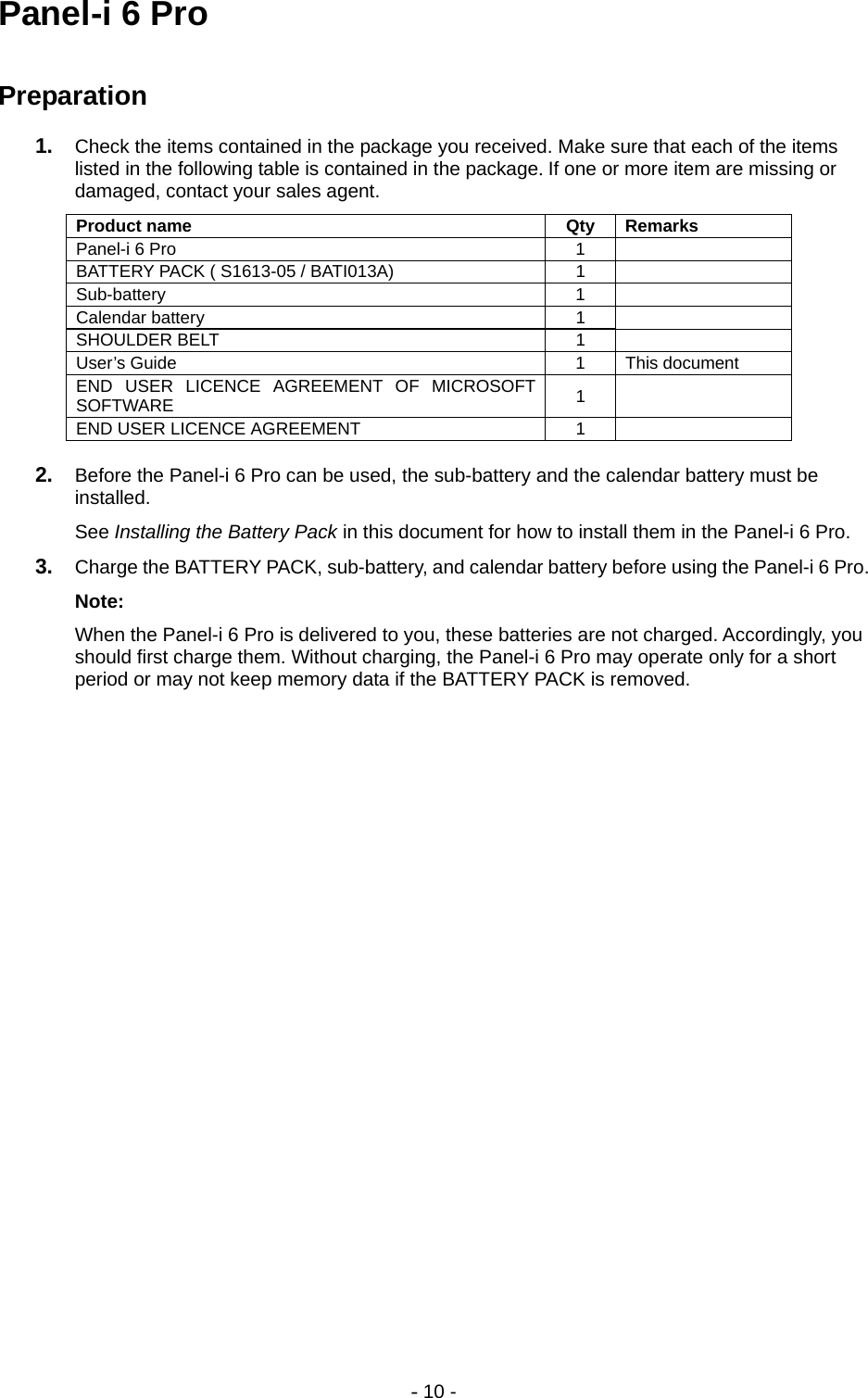 - 10 - Panel-i 6 Pro  Preparation 1.  Check the items contained in the package you received. Make sure that each of the items listed in the following table is contained in the package. If one or more item are missing or damaged, contact your sales agent. Product name  Qty  Remarks Panel-i 6 Pro  1   BATTERY PACK ( S1613-05 / BATI013A)  1   Sub-battery 1  Calendar battery  1   SHOULDER BELT  1   User’s Guide  1  This document END USER LICENCE AGREEMENT OF MICROSOFT SOFTWARE  1  END USER LICENCE AGREEMENT  1    2.  Before the Panel-i 6 Pro can be used, the sub-battery and the calendar battery must be installed. See Installing the Battery Pack in this document for how to install them in the Panel-i 6 Pro.  3.  Charge the BATTERY PACK, sub-battery, and calendar battery before using the Panel-i 6 Pro. Note: When the Panel-i 6 Pro is delivered to you, these batteries are not charged. Accordingly, you should first charge them. Without charging, the Panel-i 6 Pro may operate only for a short period or may not keep memory data if the BATTERY PACK is removed. 