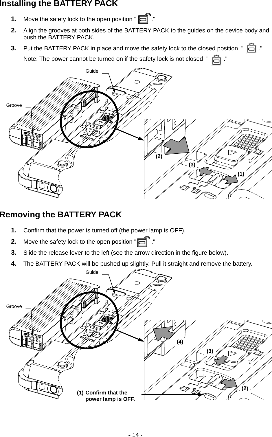 - 14 - Installing the BATTERY PACK 1.  Move the safety lock to the open position &quot;         .&quot; 2.  Align the grooves at both sides of the BATTERY PACK to the guides on the device body and push the BATTERY PACK. 3.  Put the BATTERY PACK in place and move the safety lock to the closed position  &quot;         .&quot; Note: The power cannot be turned on if the safety lock is not closed  &quot;         .&quot;               Removing the BATTERY PACK 1.  Confirm that the power is turned off (the power lamp is OFF). 2.  Move the safety lock to the open position &quot;         .&quot; 3.  Slide the release lever to the left (see the arrow direction in the figure below). 4.  The BATTERY PACK will be pushed up slightly. Pull it straight and remove the battery.          (2) (3) (4)(1) Confirm that the power lamp is OFF.GrooveGuideGrooveGuide(1) (2)(3)