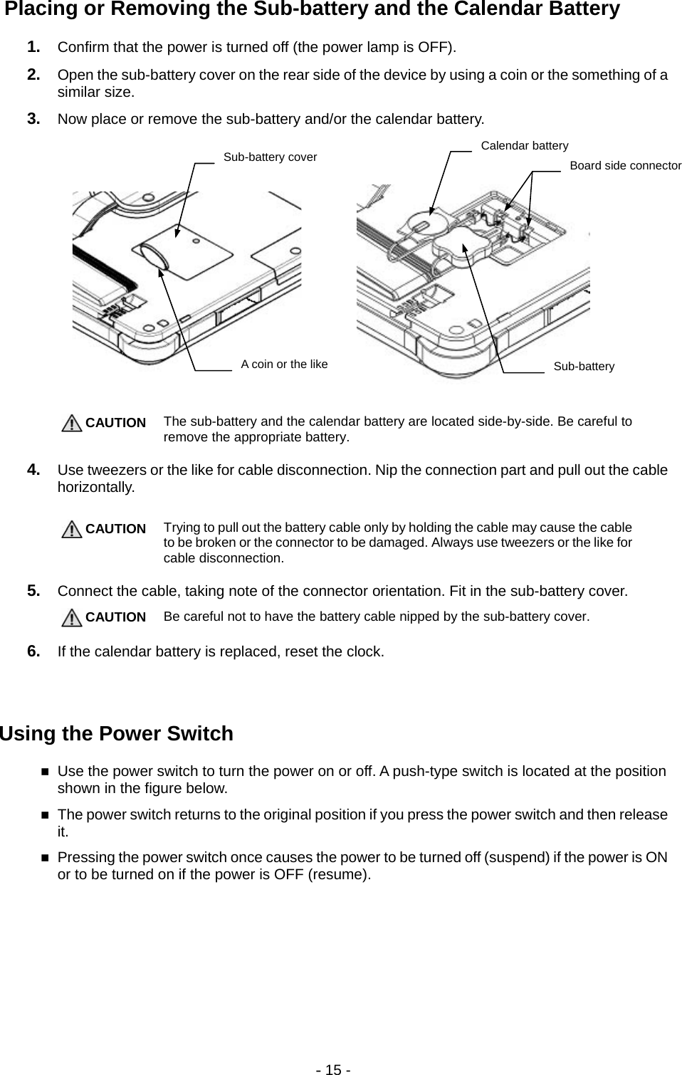 - 15 -  Placing or Removing the Sub-battery and the Calendar Battery 1.  Confirm that the power is turned off (the power lamp is OFF). 2.  Open the sub-battery cover on the rear side of the device by using a coin or the something of a similar size. 3.  Now place or remove the sub-battery and/or the calendar battery.             CAUTION The sub-battery and the calendar battery are located side-by-side. Be careful to remove the appropriate battery.  4.  Use tweezers or the like for cable disconnection. Nip the connection part and pull out the cable horizontally.   CAUTION Trying to pull out the battery cable only by holding the cable may cause the cable to be broken or the connector to be damaged. Always use tweezers or the like for cable disconnection.  5.  Connect the cable, taking note of the connector orientation. Fit in the sub-battery cover.  CAUTION Be careful not to have the battery cable nipped by the sub-battery cover.  6.  If the calendar battery is replaced, reset the clock.   Using the Power Switch  Use the power switch to turn the power on or off. A push-type switch is located at the position shown in the figure below.  The power switch returns to the original position if you press the power switch and then release it.  Pressing the power switch once causes the power to be turned off (suspend) if the power is ON or to be turned on if the power is OFF (resume).   Sub-battery coverA coin or the like   Calendar battery Sub-battery Board side connector