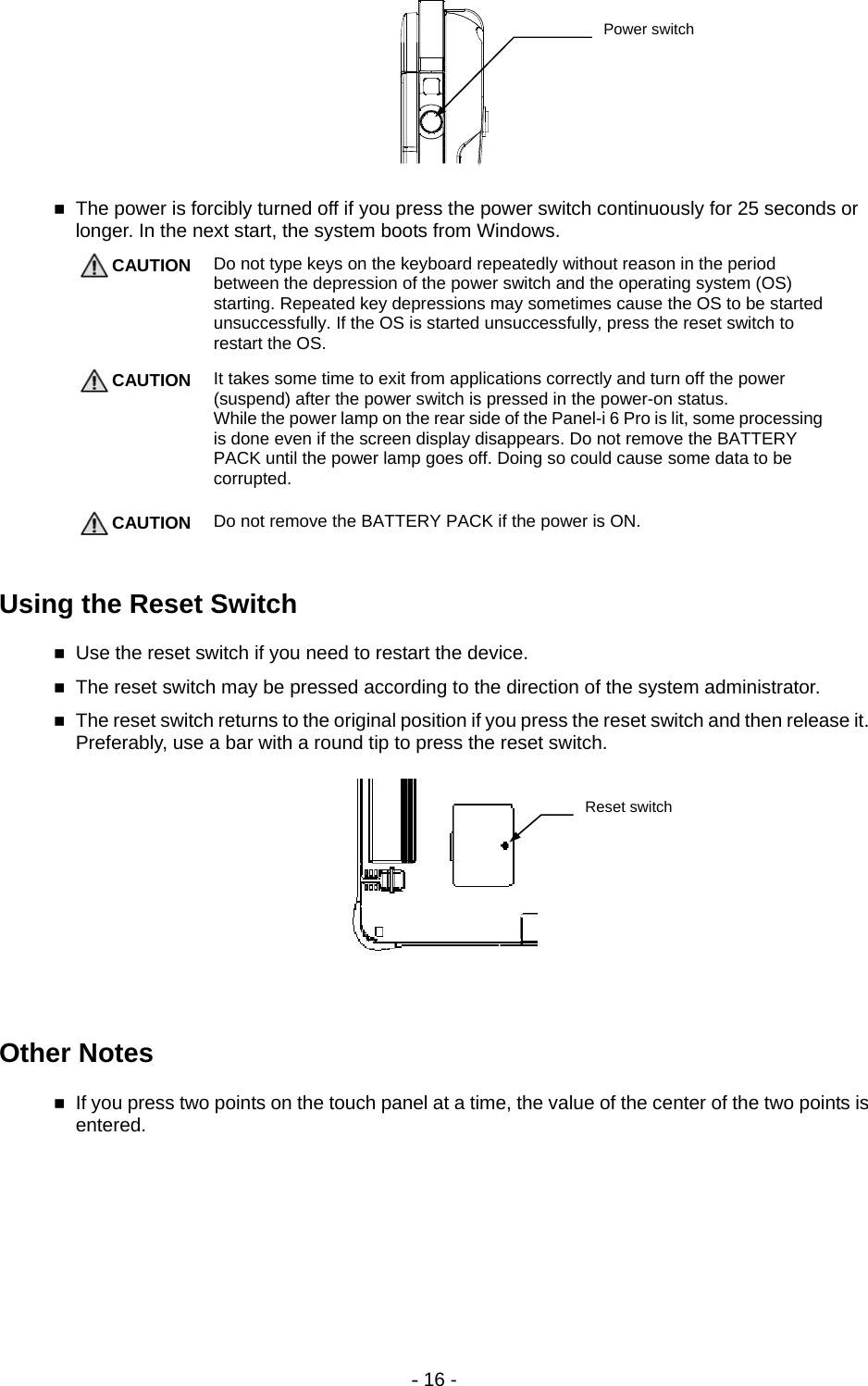 - 16 -       The power is forcibly turned off if you press the power switch continuously for 25 seconds or longer. In the next start, the system boots from Windows.  CAUTION Do not type keys on the keyboard repeatedly without reason in the period between the depression of the power switch and the operating system (OS) starting. Repeated key depressions may sometimes cause the OS to be started unsuccessfully. If the OS is started unsuccessfully, press the reset switch to restart the OS.   CAUTION It takes some time to exit from applications correctly and turn off the power (suspend) after the power switch is pressed in the power-on status. While the power lamp on the rear side of the Panel-i 6 Pro is lit, some processing is done even if the screen display disappears. Do not remove the BATTERY PACK until the power lamp goes off. Doing so could cause some data to be corrupted.   CAUTION Do not remove the BATTERY PACK if the power is ON.    Using the Reset Switch  Use the reset switch if you need to restart the device.  The reset switch may be pressed according to the direction of the system administrator.  The reset switch returns to the original position if you press the reset switch and then release it. Preferably, use a bar with a round tip to press the reset switch.       Other Notes  If you press two points on the touch panel at a time, the value of the center of the two points is entered. Power switch Reset switch 