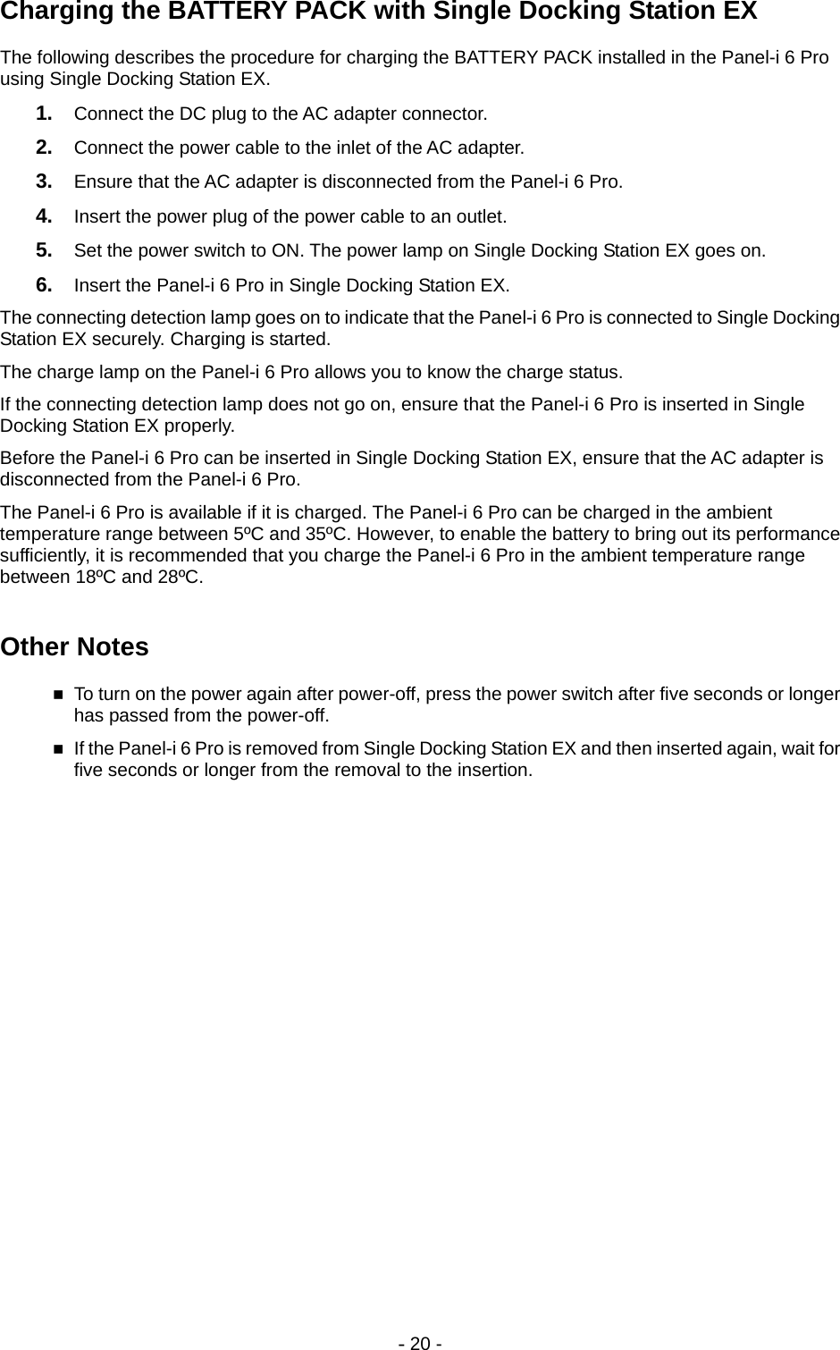 - 20 - Charging the BATTERY PACK with Single Docking Station EX The following describes the procedure for charging the BATTERY PACK installed in the Panel-i 6 Pro using Single Docking Station EX. 1.  Connect the DC plug to the AC adapter connector. 2.  Connect the power cable to the inlet of the AC adapter. 3.  Ensure that the AC adapter is disconnected from the Panel-i 6 Pro. 4.  Insert the power plug of the power cable to an outlet. 5.  Set the power switch to ON. The power lamp on Single Docking Station EX goes on. 6.  Insert the Panel-i 6 Pro in Single Docking Station EX. The connecting detection lamp goes on to indicate that the Panel-i 6 Pro is connected to Single Docking Station EX securely. Charging is started. The charge lamp on the Panel-i 6 Pro allows you to know the charge status. If the connecting detection lamp does not go on, ensure that the Panel-i 6 Pro is inserted in Single Docking Station EX properly. Before the Panel-i 6 Pro can be inserted in Single Docking Station EX, ensure that the AC adapter is disconnected from the Panel-i 6 Pro. The Panel-i 6 Pro is available if it is charged. The Panel-i 6 Pro can be charged in the ambient temperature range between 5ºC and 35ºC. However, to enable the battery to bring out its performance sufficiently, it is recommended that you charge the Panel-i 6 Pro in the ambient temperature range between 18ºC and 28ºC.  Other Notes  To turn on the power again after power-off, press the power switch after five seconds or longer has passed from the power-off.  If the Panel-i 6 Pro is removed from Single Docking Station EX and then inserted again, wait for five seconds or longer from the removal to the insertion.  
