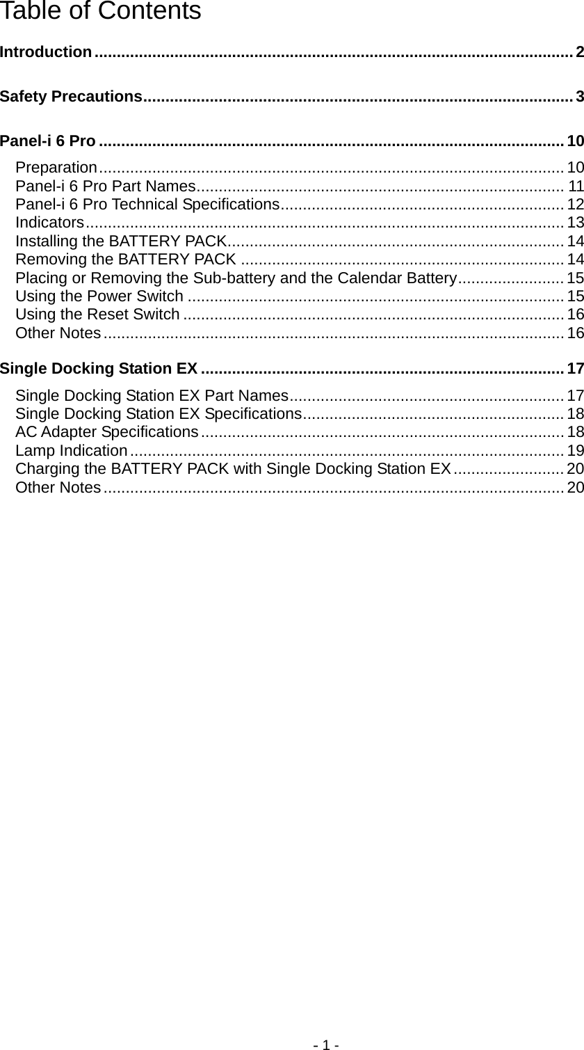 - 1 - Table of Contents Introduction............................................................................................................2 Safety Precautions................................................................................................. 3 Panel-i 6 Pro ......................................................................................................... 10 Preparation.........................................................................................................10 Panel-i 6 Pro Part Names................................................................................... 11 Panel-i 6 Pro Technical Specifications................................................................12 Indicators............................................................................................................ 13 Installing the BATTERY PACK............................................................................14 Removing the BATTERY PACK ......................................................................... 14 Placing or Removing the Sub-battery and the Calendar Battery........................ 15 Using the Power Switch ..................................................................................... 15 Using the Reset Switch ...................................................................................... 16 Other Notes........................................................................................................16 Single Docking Station EX ..................................................................................17 Single Docking Station EX Part Names..............................................................17 Single Docking Station EX Specifications........................................................... 18 AC Adapter Specifications..................................................................................18 Lamp Indication..................................................................................................19 Charging the BATTERY PACK with Single Docking Station EX.........................20 Other Notes........................................................................................................20 