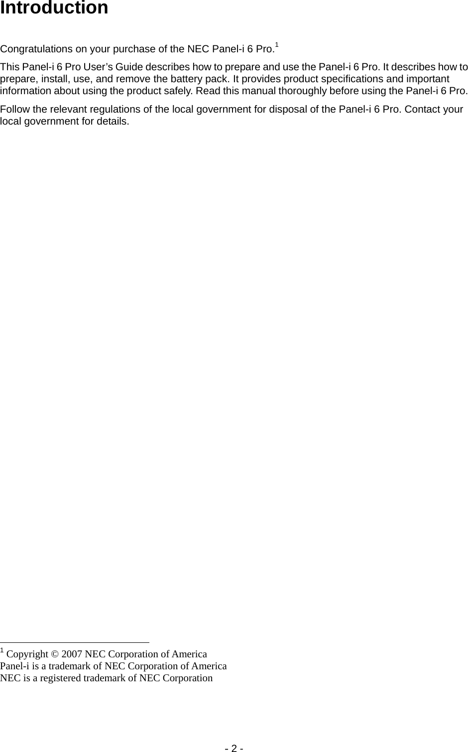 - 2 - Introduction Congratulations on your purchase of the NEC Panel-i 6 Pro.1 This Panel-i 6 Pro User’s Guide describes how to prepare and use the Panel-i 6 Pro. It describes how to prepare, install, use, and remove the battery pack. It provides product specifications and important information about using the product safely. Read this manual thoroughly before using the Panel-i 6 Pro.  Follow the relevant regulations of the local government for disposal of the Panel-i 6 Pro. Contact your local government for details.                                                        1 Copyright © 2007 NEC Corporation of America Panel-i is a trademark of NEC Corporation of America NEC is a registered trademark of NEC Corporation 