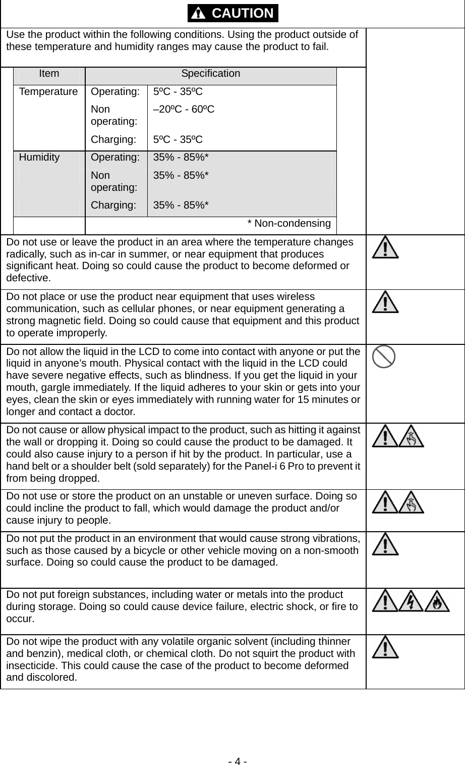 - 4 - CAUTION  Use the product within the following conditions. Using the product outside of these temperature and humidity ranges may cause the product to fail. Item  Specification Temperature  Operating:  5ºC - 35ºC  Non operating:  –20ºC - 60ºC   Charging:  5ºC - 35ºC Humidity  Operating:  35% - 85%*  Non operating:  35% - 85%*  Charging:  35% - 85%*   * Non-condensing  Do not use or leave the product in an area where the temperature changes radically, such as in-car in summer, or near equipment that produces significant heat. Doing so could cause the product to become deformed or defective.  Do not place or use the product near equipment that uses wireless communication, such as cellular phones, or near equipment generating a strong magnetic field. Doing so could cause that equipment and this product to operate improperly.  Do not allow the liquid in the LCD to come into contact with anyone or put the liquid in anyone’s mouth. Physical contact with the liquid in the LCD could have severe negative effects, such as blindness. If you get the liquid in your mouth, gargle immediately. If the liquid adheres to your skin or gets into your eyes, clean the skin or eyes immediately with running water for 15 minutes or longer and contact a doctor.  Do not cause or allow physical impact to the product, such as hitting it against the wall or dropping it. Doing so could cause the product to be damaged. It could also cause injury to a person if hit by the product. In particular, use a hand belt or a shoulder belt (sold separately) for the Panel-i 6 Pro to prevent it from being dropped.  Do not use or store the product on an unstable or uneven surface. Doing so could incline the product to fall, which would damage the product and/or cause injury to people.   Do not put the product in an environment that would cause strong vibrations, such as those caused by a bicycle or other vehicle moving on a non-smooth surface. Doing so could cause the product to be damaged.   Do not put foreign substances, including water or metals into the product during storage. Doing so could cause device failure, electric shock, or fire to occur.   Do not wipe the product with any volatile organic solvent (including thinner and benzin), medical cloth, or chemical cloth. Do not squirt the product with insecticide. This could cause the case of the product to become deformed and discolored.  