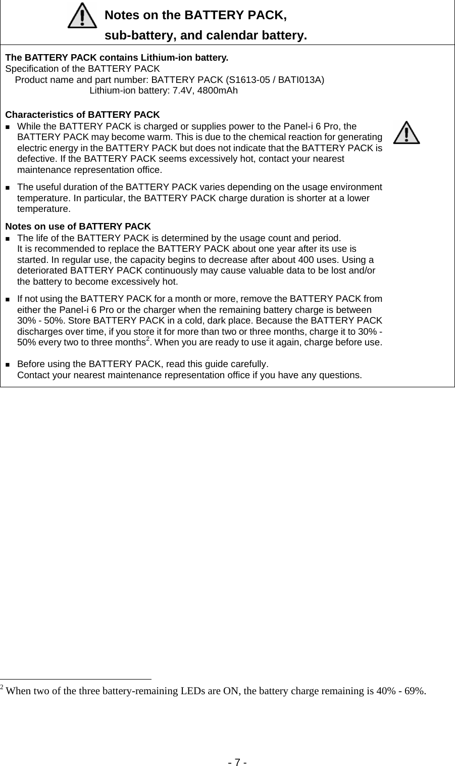 - 7 -   Notes on the BATTERY PACK,  sub-battery, and calendar battery.    The BATTERY PACK contains Lithium-ion battery.   Specification of the BATTERY PACK   Product name and part number: BATTERY PACK (S1613-05 / BATI013A)      Lithium-ion battery: 7.4V, 4800mAh         Characteristics of BATTERY PACK    While the BATTERY PACK is charged or supplies power to the Panel-i 6 Pro, the BATTERY PACK may become warm. This is due to the chemical reaction for generating electric energy in the BATTERY PACK but does not indicate that the BATTERY PACK is defective. If the BATTERY PACK seems excessively hot, contact your nearest maintenance representation office.      The useful duration of the BATTERY PACK varies depending on the usage environment temperature. In particular, the BATTERY PACK charge duration is shorter at a lower temperature.     Notes on use of BATTERY PACK    The life of the BATTERY PACK is determined by the usage count and period.   It is recommended to replace the BATTERY PACK about one year after its use is started. In regular use, the capacity begins to decrease after about 400 uses. Using a deteriorated BATTERY PACK continuously may cause valuable data to be lost and/or the battery to become excessively hot.      If not using the BATTERY PACK for a month or more, remove the BATTERY PACK from either the Panel-i 6 Pro or the charger when the remaining battery charge is between 30% - 50%. Store BATTERY PACK in a cold, dark place. Because the BATTERY PACK discharges over time, if you store it for more than two or three months, charge it to 30% - 50% every two to three months2. When you are ready to use it again, charge before use.     Before using the BATTERY PACK, read this guide carefully.   Contact your nearest maintenance representation office if you have any questions.                                                             2 When two of the three battery-remaining LEDs are ON, the battery charge remaining is 40% - 69%. 