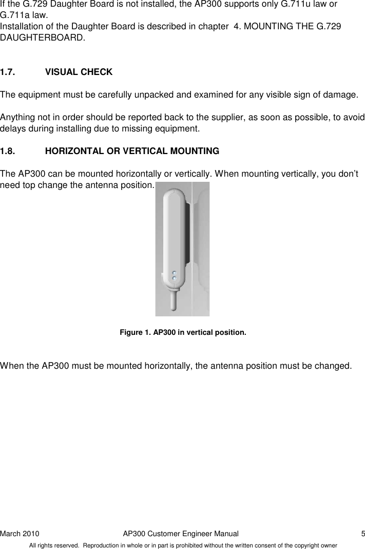 March 2010  AP300 Customer Engineer Manual  5 All rights reserved.  Reproduction in whole or in part is prohibited without the written consent of the copyright owner If the G.729 Daughter Board is not installed, the AP300 supports only G.711u law or G.711a law.   Installation of the Daughter Board is described in chapter  4. MOUNTING THE G.729 DAUGHTERBOARD.   1.7.  VISUAL CHECK The equipment must be carefully unpacked and examined for any visible sign of damage.  Anything not in order should be reported back to the supplier, as soon as possible, to avoid delays during installing due to missing equipment.  1.8.  HORIZONTAL OR VERTICAL MOUNTING The AP300 can be mounted horizontally or vertically. When mounting vertically, you don’t need top change the antenna position.              Figure 1. AP300 in vertical position.   When the AP300 must be mounted horizontally, the antenna position must be changed.    