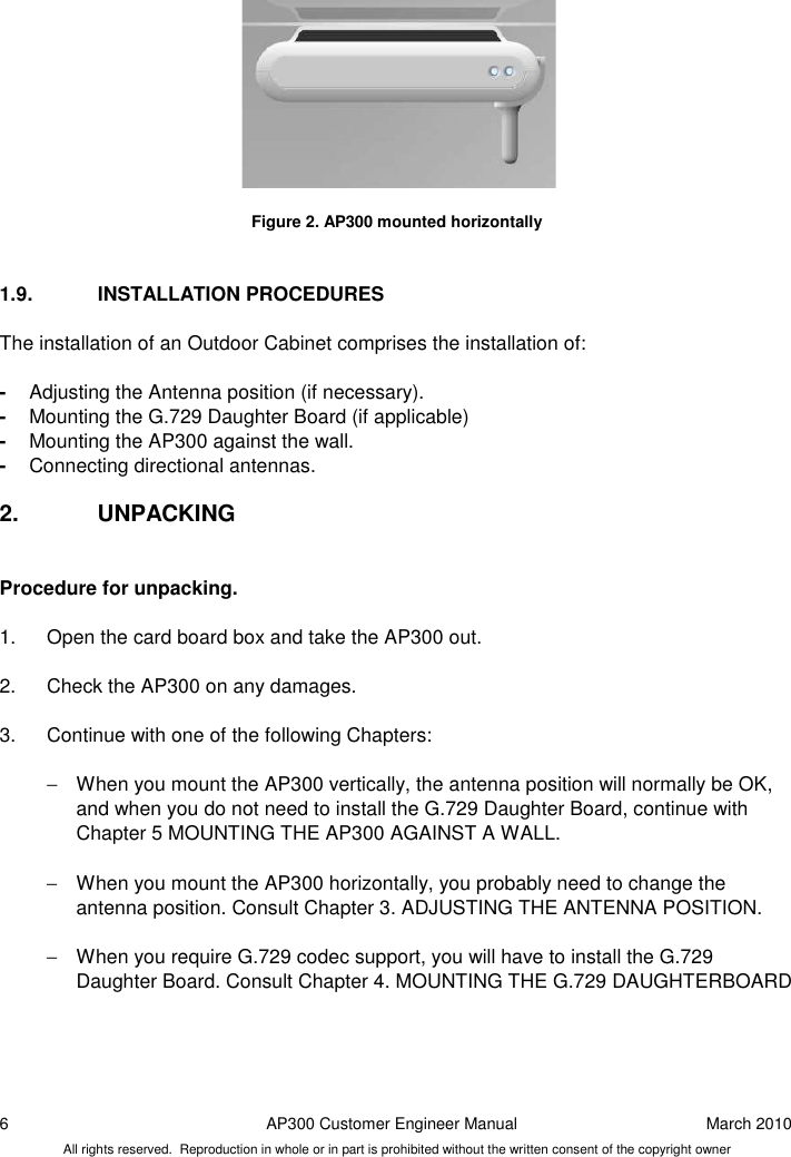 6  AP300 Customer Engineer Manual  March 2010 All rights reserved.  Reproduction in whole or in part is prohibited without the written consent of the copyright owner           Figure 2. AP300 mounted horizontally   1.9.  INSTALLATION PROCEDURES The installation of an Outdoor Cabinet comprises the installation of:  -  Adjusting the Antenna position (if necessary).  -  Mounting the G.729 Daughter Board (if applicable) -  Mounting the AP300 against the wall. -  Connecting directional antennas.  2.  UNPACKING  Procedure for unpacking.  1.  Open the card board box and take the AP300 out.  2.  Check the AP300 on any damages.  3.  Continue with one of the following Chapters:  −  When you mount the AP300 vertically, the antenna position will normally be OK, and when you do not need to install the G.729 Daughter Board, continue with Chapter 5 MOUNTING THE AP300 AGAINST A WALL.  −  When you mount the AP300 horizontally, you probably need to change the antenna position. Consult Chapter 3. ADJUSTING THE ANTENNA POSITION.  −  When you require G.729 codec support, you will have to install the G.729 Daughter Board. Consult Chapter 4. MOUNTING THE G.729 DAUGHTERBOARD    