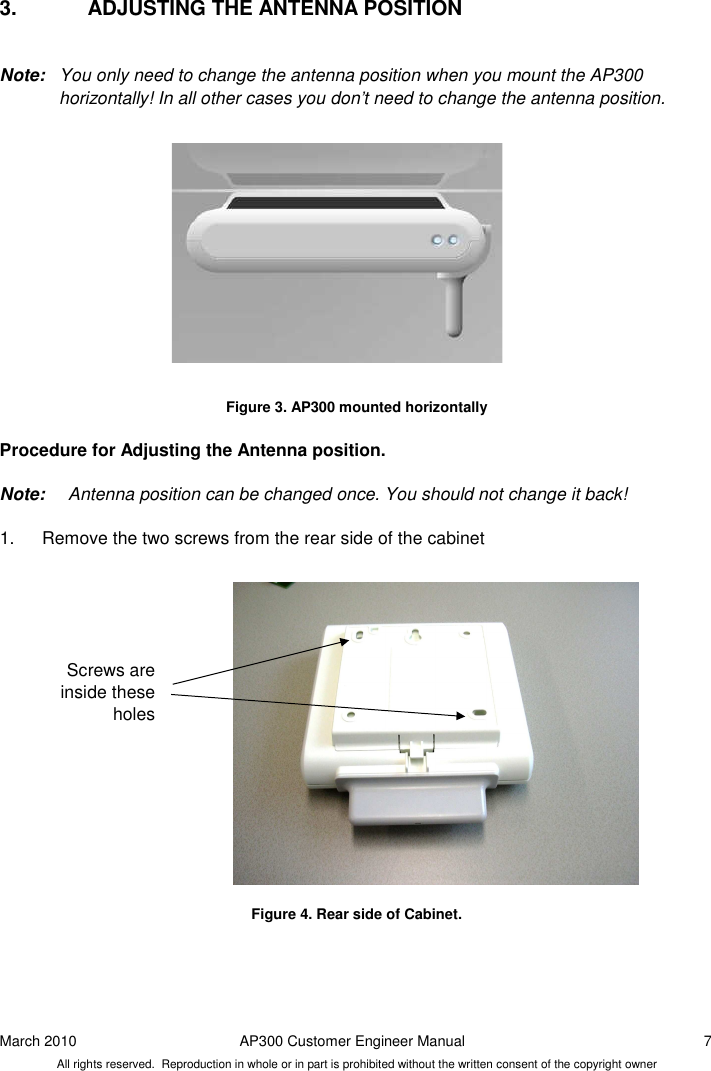 March 2010  AP300 Customer Engineer Manual  7 All rights reserved.  Reproduction in whole or in part is prohibited without the written consent of the copyright owner 3.  ADJUSTING THE ANTENNA POSITION  Note:  You only need to change the antenna position when you mount the AP300 horizontally! In all other cases you don’t need to change the antenna position.               Figure 3. AP300 mounted horizontally  Procedure for Adjusting the Antenna position.   Note:   Antenna position can be changed once. You should not change it back!  1.  Remove the two screws from the rear side of the cabinet                 Figure 4. Rear side of Cabinet.   Screws are inside these holes  