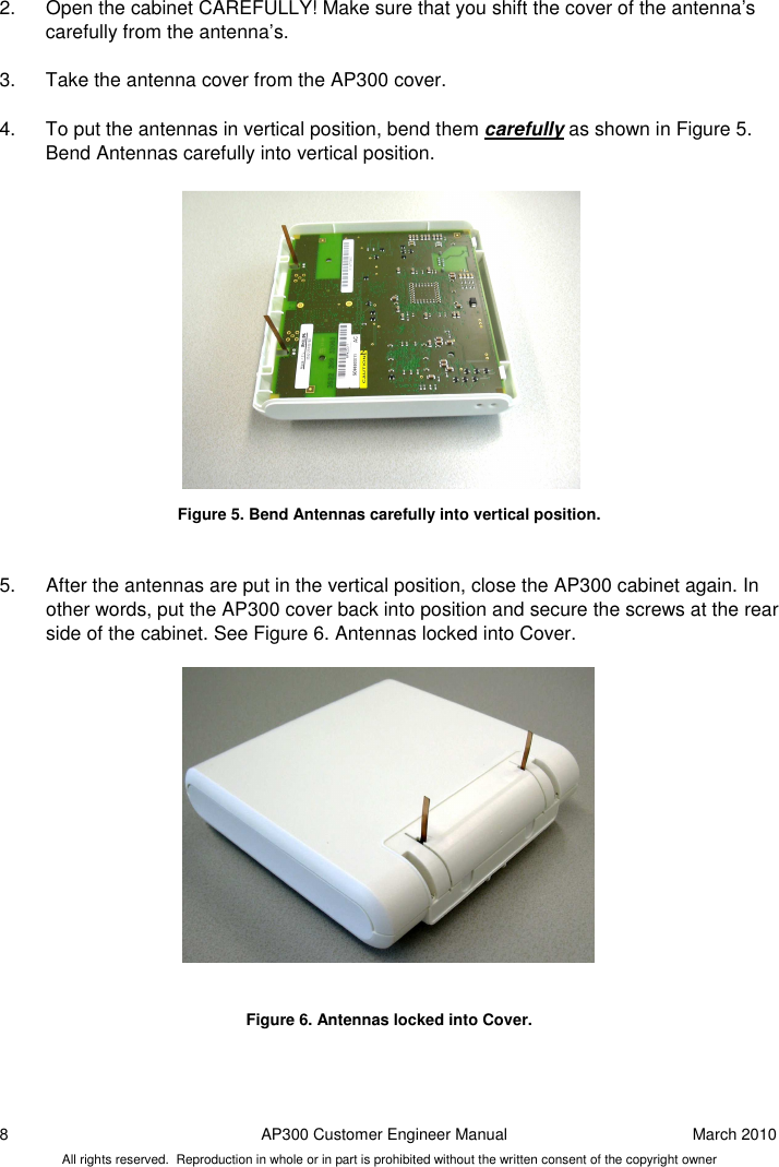 8  AP300 Customer Engineer Manual  March 2010 All rights reserved.  Reproduction in whole or in part is prohibited without the written consent of the copyright owner 2.  Open the cabinet CAREFULLY! Make sure that you shift the cover of the antenna’s carefully from the antenna’s.   3.  Take the antenna cover from the AP300 cover.   4.  To put the antennas in vertical position, bend them carefully as shown in Figure 5. Bend Antennas carefully into vertical position.               Figure 5. Bend Antennas carefully into vertical position.   5.  After the antennas are put in the vertical position, close the AP300 cabinet again. In other words, put the AP300 cover back into position and secure the screws at the rear side of the cabinet. See Figure 6. Antennas locked into Cover.                Figure 6. Antennas locked into Cover.    