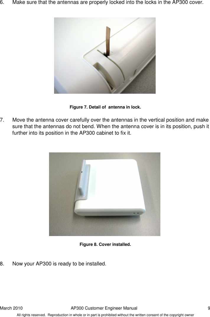 March 2010  AP300 Customer Engineer Manual  9 All rights reserved.  Reproduction in whole or in part is prohibited without the written consent of the copyright owner 6.  Make sure that the antennas are properly locked into the locks in the AP300 cover.                 Figure 7. Detail of  antenna in lock.  7.  Move the antenna cover carefully over the antennas in the vertical position and make sure that the antennas do not bend. When the antenna cover is in its position, push it further into its position in the AP300 cabinet to fix it.                  Figure 8. Cover installed.   8.  Now your AP300 is ready to be installed.     