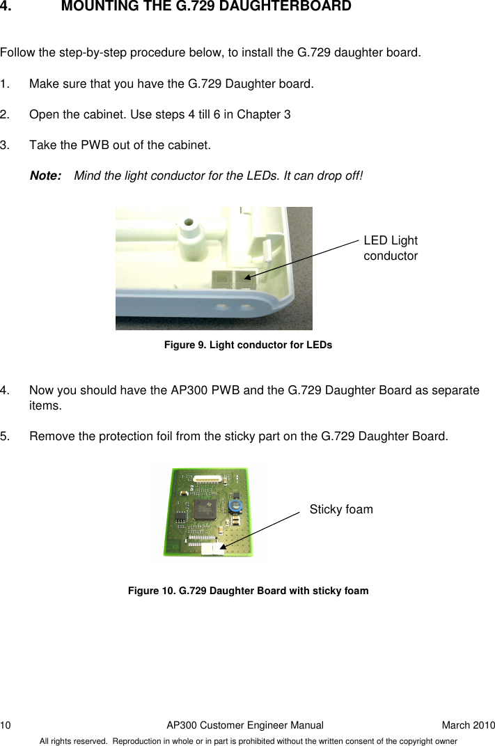 10  AP300 Customer Engineer Manual  March 2010 All rights reserved.  Reproduction in whole or in part is prohibited without the written consent of the copyright owner 4.  MOUNTING THE G.729 DAUGHTERBOARD  Follow the step-by-step procedure below, to install the G.729 daughter board.  1.  Make sure that you have the G.729 Daughter board.  2.  Open the cabinet. Use steps 4 till 6 in Chapter 3  3.  Take the PWB out of the cabinet.       Note:  Mind the light conductor for the LEDs. It can drop off!           Figure 9. Light conductor for LEDs   4.  Now you should have the AP300 PWB and the G.729 Daughter Board as separate items.   5.  Remove the protection foil from the sticky part on the G.729 Daughter Board.          Figure 10. G.729 Daughter Board with sticky foam    Sticky foam  LED Light conductor 