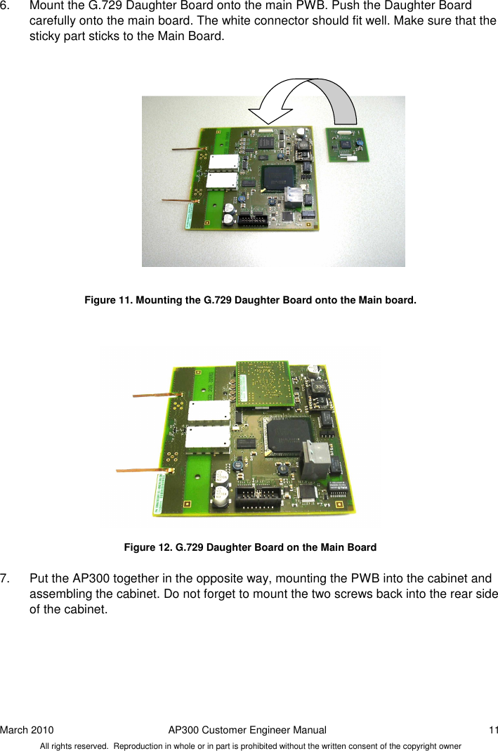 March 2010  AP300 Customer Engineer Manual  11 All rights reserved.  Reproduction in whole or in part is prohibited without the written consent of the copyright owner 6.  Mount the G.729 Daughter Board onto the main PWB. Push the Daughter Board carefully onto the main board. The white connector should fit well. Make sure that the sticky part sticks to the Main Board.                  Figure 11. Mounting the G.729 Daughter Board onto the Main board.                Figure 12. G.729 Daughter Board on the Main Board  7.  Put the AP300 together in the opposite way, mounting the PWB into the cabinet and assembling the cabinet. Do not forget to mount the two screws back into the rear side of the cabinet.     