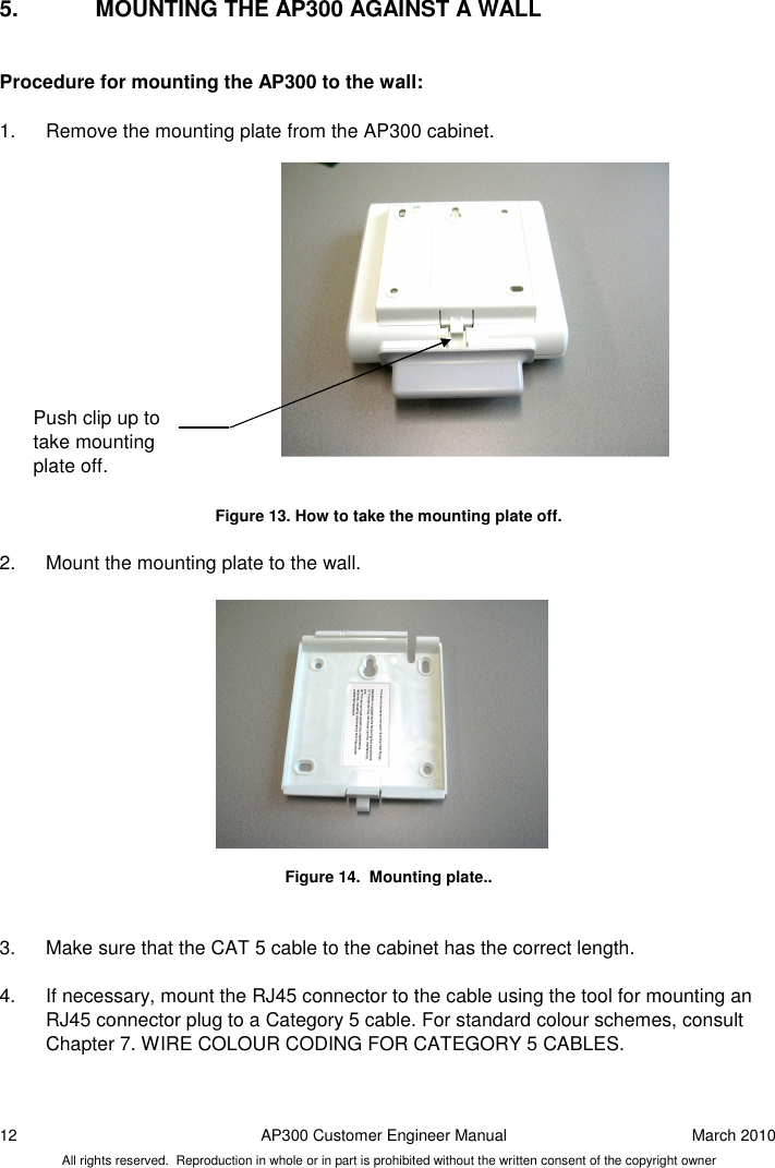 12  AP300 Customer Engineer Manual  March 2010 All rights reserved.  Reproduction in whole or in part is prohibited without the written consent of the copyright owner 5.  MOUNTING THE AP300 AGAINST A WALL  Procedure for mounting the AP300 to the wall:   1.  Remove the mounting plate from the AP300 cabinet.                 Figure 13. How to take the mounting plate off.  2.  Mount the mounting plate to the wall.              Figure 14.  Mounting plate..   3.  Make sure that the CAT 5 cable to the cabinet has the correct length.   4.  If necessary, mount the RJ45 connector to the cable using the tool for mounting an RJ45 connector plug to a Category 5 cable. For standard colour schemes, consult Chapter 7. WIRE COLOUR CODING FOR CATEGORY 5 CABLES.  Push clip up to take mounting plate off.  