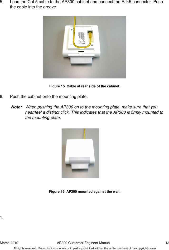 March 2010  AP300 Customer Engineer Manual  13 All rights reserved.  Reproduction in whole or in part is prohibited without the written consent of the copyright owner  5.  Lead the Cat 5 cable to the AP300 cabinet and connect the RJ45 connector. Push the cable into the groove.                Figure 15. Cable at rear side of the cabinet.  6.  Push the cabinet onto the mounting plate.   Note:  When pushing the AP300 on to the mounting plate, make sure that you hear/feel a distinct click. This indicates that the AP300 is firmly mounted to the mounting plate.               Figure 16. AP300 mounted against the wall.     1.       