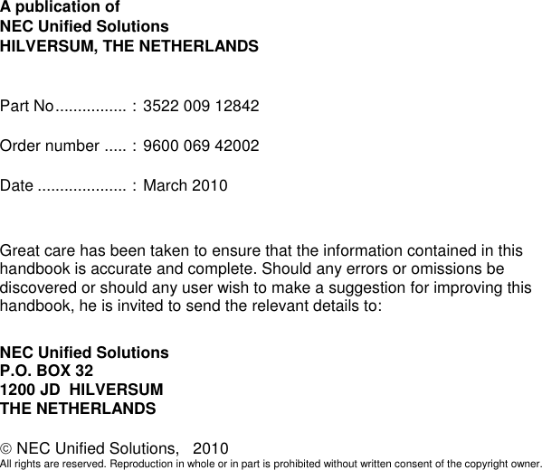                     A publication of NEC Unified Solutions HILVERSUM, THE NETHERLANDS   Part No ................  :  3522 009 12842  Order number  .....  :  9600 069 42002  Date ....................  :  March 2010   Great care has been taken to ensure that the information contained in this handbook is accurate and complete. Should any errors or omissions be discovered or should any user wish to make a suggestion for improving this handbook, he is invited to send the relevant details to:  NEC Unified Solutions P.O. BOX 32 1200 JD  HILVERSUM THE NETHERLANDS   NEC Unified Solutions,   2010 All rights are reserved. Reproduction in whole or in part is prohibited without written consent of the copyright owner. 