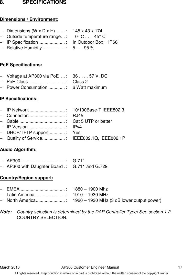 March 2010  AP300 Customer Engineer Manual  17 All rights reserved.  Reproduction in whole or in part is prohibited without the written consent of the copyright owner 8.  SPECIFICATIONS  Dimensions / Environment:  −  Dimensions (W x D x H) ....... :  145 x 43 x 174 −  Outside temperature range ... :    0° C . . .  45° C  −  IP Specification  .................... :  In Outdoor Box = IP66 −  Relative Humidity .................. :  5 . . . 95 %   PoE Specifications:  −  Voltage at AP300 via PoE  ... :  36 . . . . 57 V. DC −  PoE Class ............................. :  Class 2 −  Power Consumption ............. :  6 Watt maximum   IP Specifications:  −  IP Network ............................ :  10/100Base-T IEEE802.3 −  Connector: ............................ :  RJ45 −  Cable .................................... :  Cat 5 UTP or better −  IP Version ............................. :  IPv4 −  DHCP/TFTP support............. :  Yes −  Quality of Service .................. :  IEEE802.1Q, IEEE802.1P  Audio Algorithm:  −  AP300: .................................. :  G.711 −  AP300 with Daughter Board . :  G.711 and G.729  Country/Region support:  −  EMEA ................................... :  1880 – 1900 Mhz −  Latin America ........................ :  1910 – 1930 MHz −  North America ....................... :  1920 – 1930 MHz (3 dB lower output power)  Note:  Country selection is determined by the DAP Controller Type! See section 1.2 COUNTRY SELECTION.   