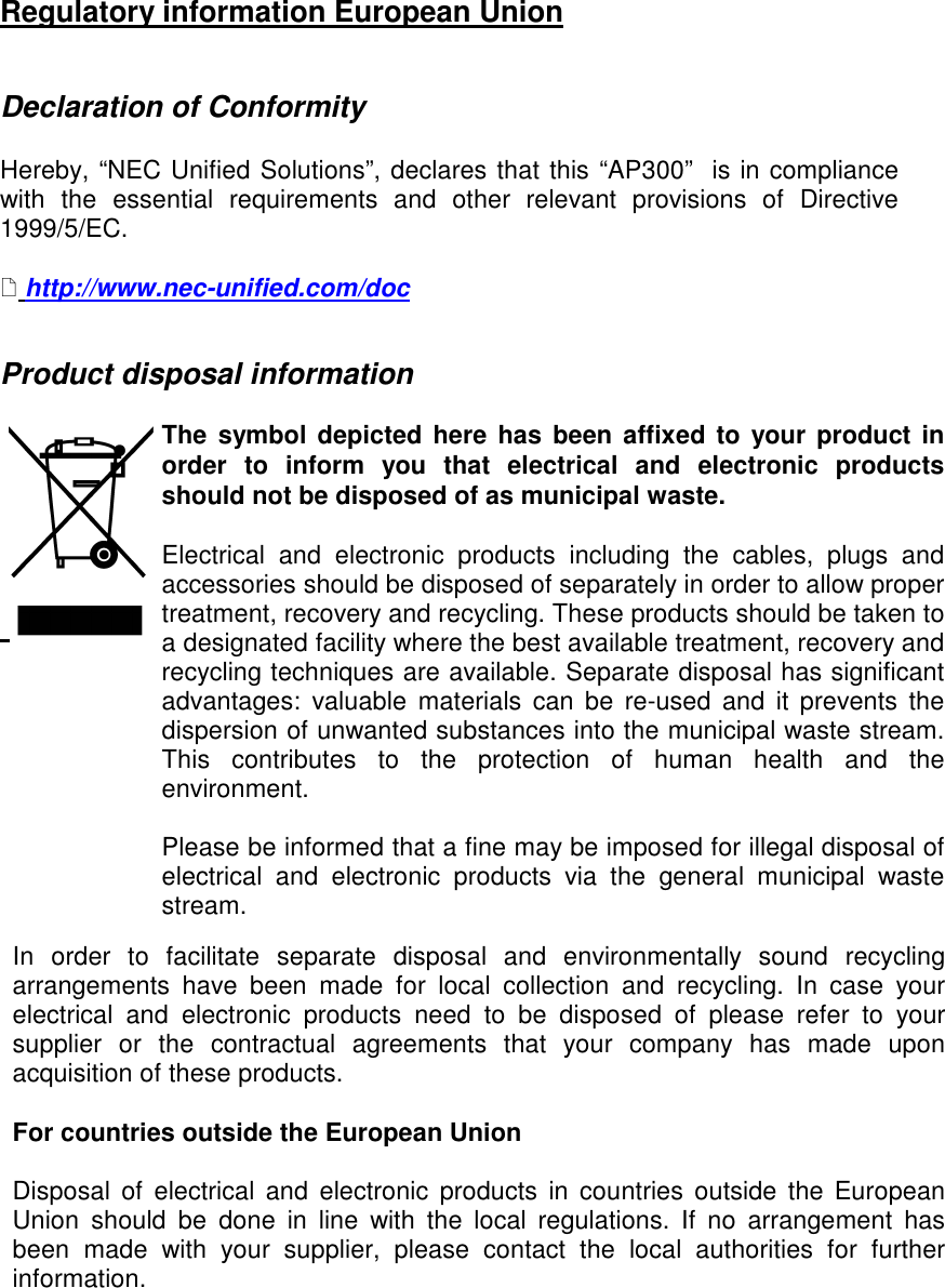 Regulatory information European Union   Declaration of Conformity   Hereby, “NEC Unified Solutions”, declares that this “AP300”  is in compliance with  the  essential  requirements  and  other  relevant  provisions  of  Directive 1999/5/EC.    http://www.nec-unified.com/doc   Product disposal information                                 The  symbol depicted here has  been affixed to your product in order  to  inform  you  that  electrical  and  electronic  products should not be disposed of as municipal waste.   Electrical  and  electronic  products  including  the  cables,  plugs  and accessories should be disposed of separately in order to allow proper treatment, recovery and recycling. These products should be taken to a designated facility where the best available treatment, recovery and recycling techniques are available. Separate disposal has significant advantages:  valuable  materials  can  be  re-used  and  it prevents  the dispersion of unwanted substances into the municipal waste stream. This  contributes  to  the  protection  of  human  health  and  the environment.  Please be informed that a fine may be imposed for illegal disposal of electrical  and  electronic  products  via  the  general  municipal  waste stream.  In  order  to  facilitate  separate  disposal  and  environmentally  sound  recycling arrangements  have  been  made  for  local  collection  and  recycling.  In  case  your electrical  and  electronic  products  need  to  be  disposed  of  please  refer  to  your supplier  or  the  contractual  agreements  that  your  company  has  made  upon acquisition of these products.   For countries outside the European Union  Disposal  of  electrical  and  electronic  products  in  countries  outside  the  European Union  should  be  done  in  line  with  the  local  regulations.  If  no  arrangement  has been  made  with  your  supplier,  please  contact  the  local  authorities  for  further information.    