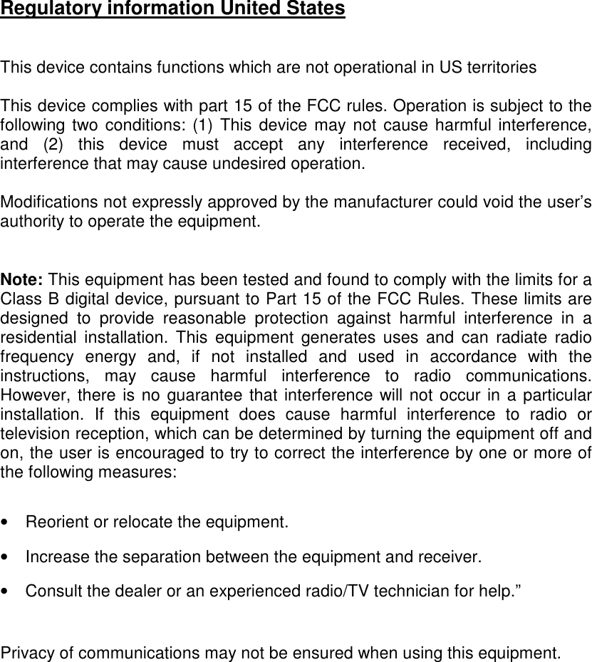 Regulatory information United States   This device contains functions which are not operational in US territories   This device complies with part 15 of the FCC rules. Operation is subject to the following two  conditions: (1)  This  device may not cause harmful interference, and  (2)  this  device  must  accept  any  interference  received,  including interference that may cause undesired operation.  Modifications not expressly approved by the manufacturer could void the user’s authority to operate the equipment.   Note: This equipment has been tested and found to comply with the limits for a Class B digital device, pursuant to Part 15 of the FCC Rules. These limits are designed  to  provide  reasonable  protection  against  harmful  interference  in  a residential  installation.  This  equipment  generates  uses  and  can  radiate  radio frequency  energy  and,  if  not  installed  and  used  in  accordance  with  the instructions,  may  cause  harmful  interference  to  radio  communications. However, there is no guarantee that interference will not occur in a particular installation.  If  this  equipment  does  cause  harmful  interference  to  radio  or television reception, which can be determined by turning the equipment off and on, the user is encouraged to try to correct the interference by one or more of the following measures:  •  Reorient or relocate the equipment. •  Increase the separation between the equipment and receiver. •  Consult the dealer or an experienced radio/TV technician for help.”   Privacy of communications may not be ensured when using this equipment.  