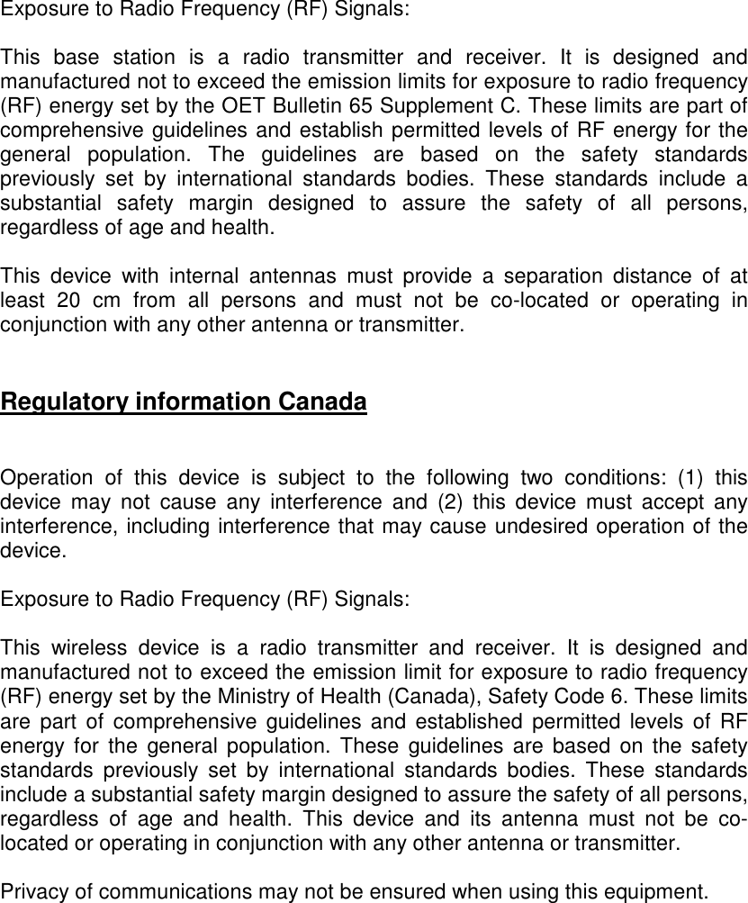    Exposure to Radio Frequency (RF) Signals:  This  base  station  is  a  radio  transmitter  and  receiver.  It  is  designed  and manufactured not to exceed the emission limits for exposure to radio frequency (RF) energy set by the OET Bulletin 65 Supplement C. These limits are part of comprehensive guidelines and establish permitted levels of RF energy for the general  population.  The  guidelines  are  based  on  the  safety  standards previously  set  by  international  standards  bodies.  These  standards  include  a substantial  safety  margin  designed  to  assure  the  safety  of  all  persons, regardless of age and health.  This  device  with  internal  antennas  must  provide  a  separation  distance  of  at least  20  cm  from  all  persons  and  must  not  be  co-located  or  operating  in conjunction with any other antenna or transmitter.    Regulatory information Canada   Operation  of  this  device  is  subject  to  the  following  two  conditions:  (1)  this device  may  not  cause  any  interference  and  (2)  this  device  must  accept  any interference, including interference that may cause undesired operation of the device.  Exposure to Radio Frequency (RF) Signals:  This  wireless  device  is  a  radio  transmitter  and  receiver.  It  is  designed  and manufactured not to exceed the emission limit for exposure to radio frequency (RF) energy set by the Ministry of Health (Canada), Safety Code 6. These limits are  part  of  comprehensive  guidelines  and  established  permitted  levels of  RF energy  for  the  general  population.  These  guidelines  are  based  on the safety standards  previously  set  by  international  standards  bodies.  These  standards include a substantial safety margin designed to assure the safety of all persons, regardless  of  age  and  health.  This  device  and  its  antenna  must  not  be  co-located or operating in conjunction with any other antenna or transmitter.  Privacy of communications may not be ensured when using this equipment.  