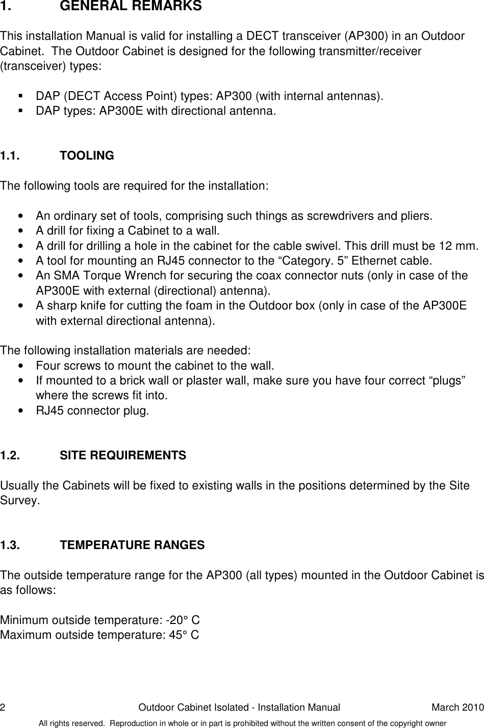 2  Outdoor Cabinet Isolated - Installation Manual  March 2010 All rights reserved.  Reproduction in whole or in part is prohibited without the written consent of the copyright owner 1.  GENERAL REMARKS This installation Manual is valid for installing a DECT transceiver (AP300) in an Outdoor Cabinet.  The Outdoor Cabinet is designed for the following transmitter/receiver (transceiver) types:     DAP (DECT Access Point) types: AP300 (with internal antennas).   DAP types: AP300E with directional antenna.   1.1.  TOOLING The following tools are required for the installation:  •  An ordinary set of tools, comprising such things as screwdrivers and pliers.  •  A drill for fixing a Cabinet to a wall.  •  A drill for drilling a hole in the cabinet for the cable swivel. This drill must be 12 mm.  •  A tool for mounting an RJ45 connector to the “Category. 5” Ethernet cable. •  An SMA Torque Wrench for securing the coax connector nuts (only in case of the AP300E with external (directional) antenna).  •  A sharp knife for cutting the foam in the Outdoor box (only in case of the AP300E with external directional antenna).  The following installation materials are needed: •  Four screws to mount the cabinet to the wall.  •  If mounted to a brick wall or plaster wall, make sure you have four correct “plugs” where the screws fit into. •  RJ45 connector plug.    1.2.  SITE REQUIREMENTS Usually the Cabinets will be fixed to existing walls in the positions determined by the Site Survey.   1.3.  TEMPERATURE RANGES The outside temperature range for the AP300 (all types) mounted in the Outdoor Cabinet is as follows:  Minimum outside temperature: -20° C Maximum outside temperature: 45° C   